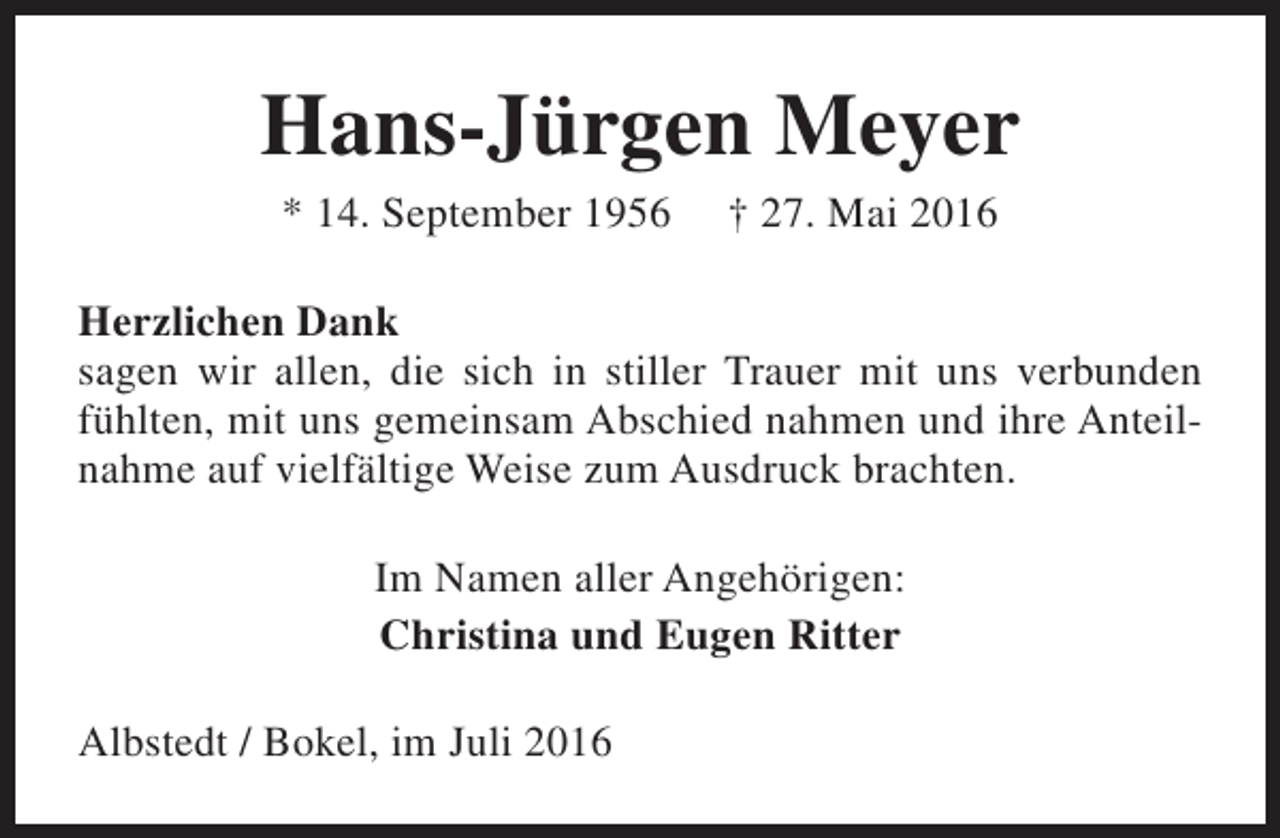 <p>Hans-Jürgen Meyer<br />* 14. September 1956</p><p>† 27. Mai 2016</p><p>Herzlichen Dank<br />sagen wir allen, die sich in stiller Trauer mit uns verbunden<br />fühlten, mit uns gemeinsam Abschied nahmen und ihre Anteilnahme auf vielfältige Weise zum Ausdruck brachten.<br />Im Namen aller Angehörigen:<br />Christina und Eugen Ritter<br />Albstedt / Bokel, im Juli 2016</p>