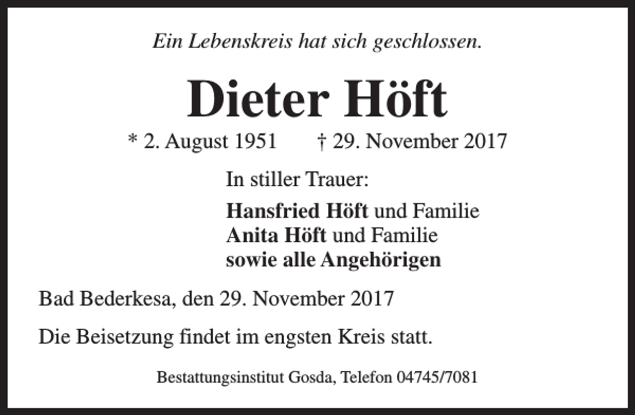 <p>Ein Lebenskreis hat sich geschlossen.</p><p>Dieter Höft</p><p>* 2. August 1951</p><p>† 29. November 2017</p><p>In stiller Trauer:<br />Hansfried Höft und Familie<br />Anita Höft und Familie<br />sowie alle Angehörigen<br />Bad Bederkesa, den 29. November 2017<br />Die Beisetzung findet im engsten Kreis statt.<br />Bestattungsinstitut Gosda, Telefon 04745/7081</p>