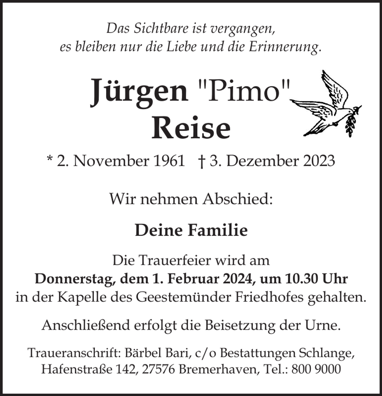 <p>Das Sichtbare ist vergangen,<br />es bleiben nur die Liebe und die Erinnerung.</p><p>Jürgen "Pimo"<br />Reise<br />* 2. November 1961 † 3. Dezember 2023<br />Wir nehmen Abschied:</p><p>Deine Familie<br />Die Trauerfeier wird am<br />Donnerstag, dem 1. Februar 2024, um 10.30 Uhr<br />in der Kapelle des Geestemünder Friedhofes gehalten.<br />Anschließend erfolgt die Beisetzung der Urne.<br />Traueranschrift: Bärbel Bari, c/o Bestattungen Schlange,<br />Hafenstraße 142, 27576 Bremerhaven, Tel.: 800 9000</p>