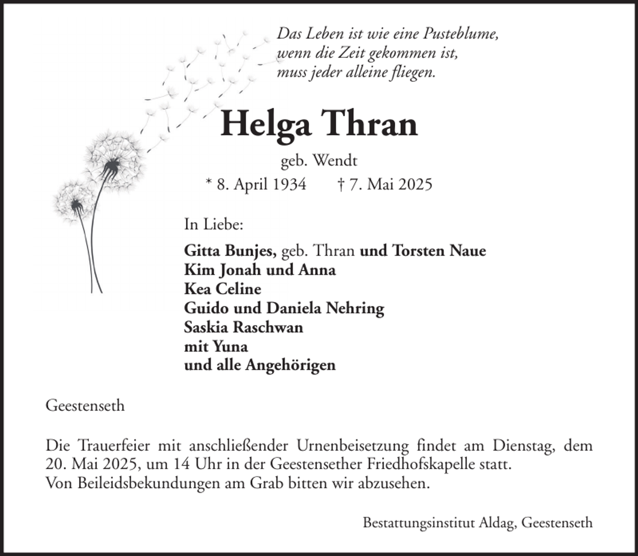 <p>Das Leben ist wie eine Pusteblume,<br />wenn die Zeit gekommen ist,<br />muss jeder alleine fliegen.</p><p>Helga Thran<br />geb. Wendt<br />* 8. April 1934<br />† 7. Mai 2025<br />In Liebe:<br />Gitta Bunjes, geb. Thran und Torsten Naue<br />Kim Jonah und Anna<br />Kea Celine<br />Guido und Daniela Nehring<br />Saskia Raschwan<br />mit Yuna<br />und alle Angehörigen<br />Geestenseth<br />Die Trauerfeier mit anschließender Urnenbeisetzung findet am Dienstag, dem<br />20. Mai 2025, um 14 Uhr in der Geestensether Friedhofskapelle statt.<br />Von Beileidsbekundungen am Grab bitten wir abzusehen.<br />Bestattungsinstitut Aldag, Geestenseth</p>