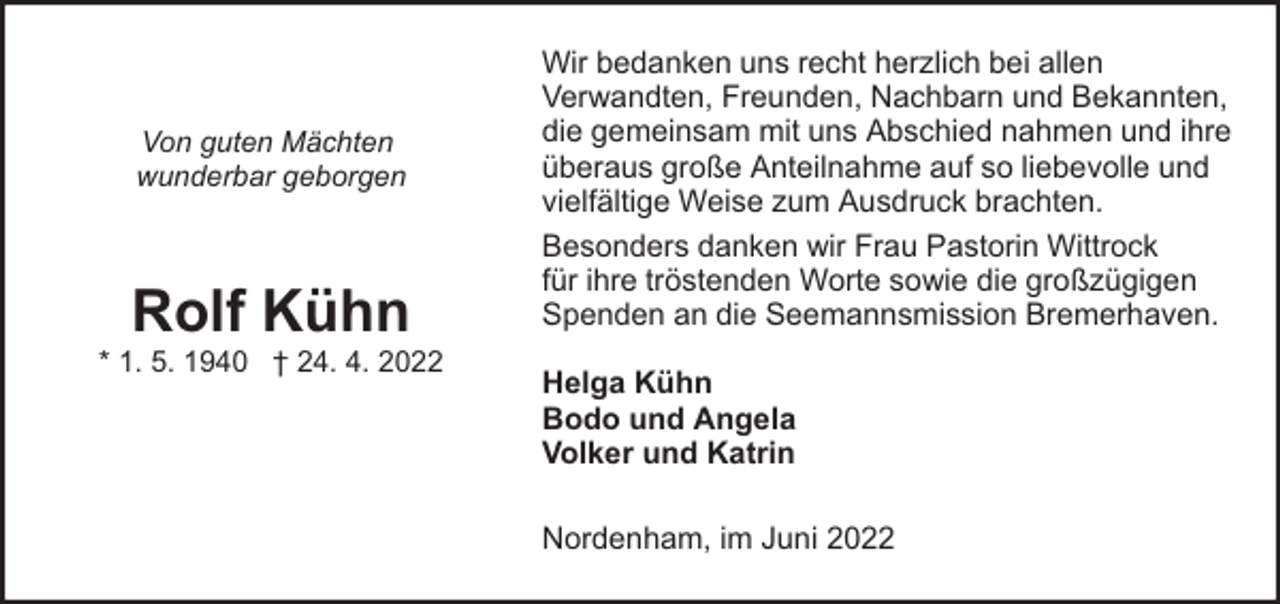 <p>Von guten Mächten<br />wunderbar geborgen</p><p>Rolf Kühn</p><p>* 1. 5. 1940 † 24. 4. 2022</p><p>Wir bedanken uns recht herzlich bei allen<br />Verwandten, Freunden, Nachbarn und Bekannten,<br />die gemeinsam mit uns Abschied nahmen und ihre<br />überaus große Anteilnahme auf so liebevolle und<br />vielfältige Weise zum Ausdruck brachten.<br />Besonders danken wir Frau Pastorin Wittrock<br />für ihre tröstenden Worte sowie die großzügigen<br />Spenden an die Seemannsmission Bremerhaven.<br />Helga Kühn<br />Bodo und Angela<br />Volker und Katrin<br />Nordenham, im Juni 2022</p>