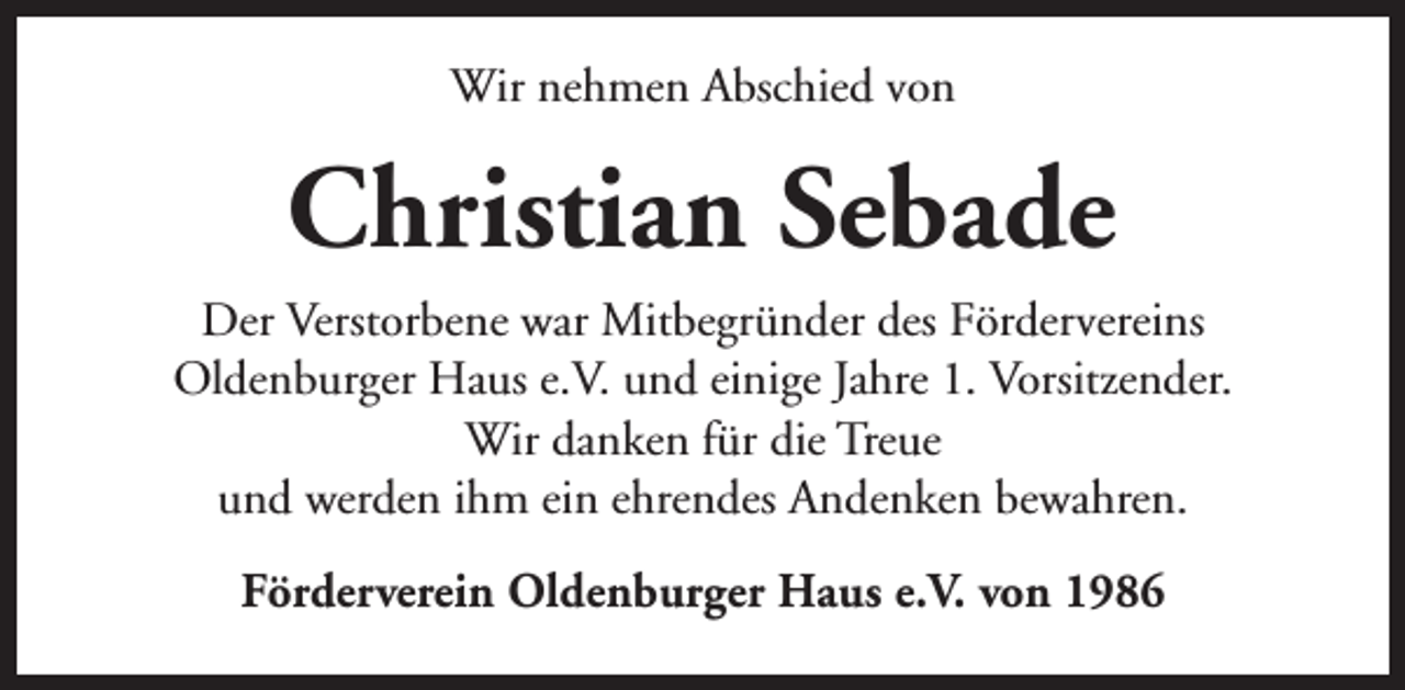 <p>Wir nehmen Abschied von</p><p>Christian Sebade<br />Der Verstorbene war Mitbegründer des Fördervereins<br />Oldenburger Haus e.V. und einige Jahre 1. Vorsitzender.<br />Wir danken für die Treue<br />und werden ihm ein ehrendes Andenken bewahren.<br />Förderverein Oldenburger Haus e.V. von 1986</p>