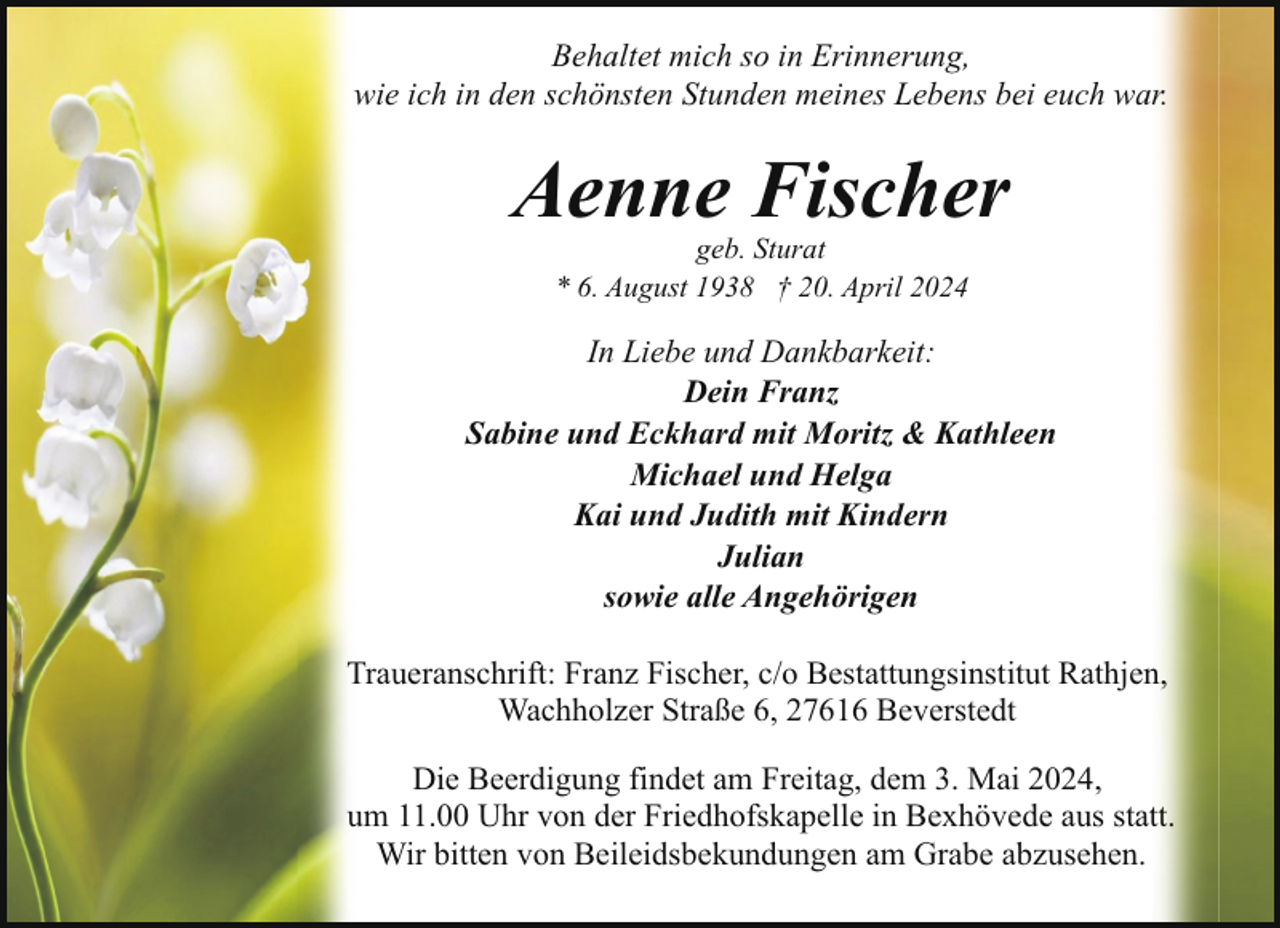 <p>Behaltet mich so in Erinnerung,<br />wie ich in den schönsten Stunden meines Lebens bei euch war.</p><p>Aenne Fischer<br />geb. Sturat<br />* 6. August 1938 † 20. April 2024</p><p>In Liebe und Dankbarkeit:<br />Dein Franz<br />Sabine und Eckhard mit Moritz &amp; Kathleen<br />Michael und Helga<br />Kai und Judith mit Kindern<br />Julian<br />sowie alle Angehörigen<br />Traueranschrift: Franz Fischer, c/o Bestattungsinstitut Rathjen,<br />Wachholzer Straße 6, 27616 Beverstedt<br />Die Beerdigung findet am Freitag, dem 3. Mai 2024,<br />um 11.00 Uhr von der Friedhofskapelle in Bexhövede aus statt.<br />Wir bitten von Beileidsbekundungen am Grabe abzusehen.</p>