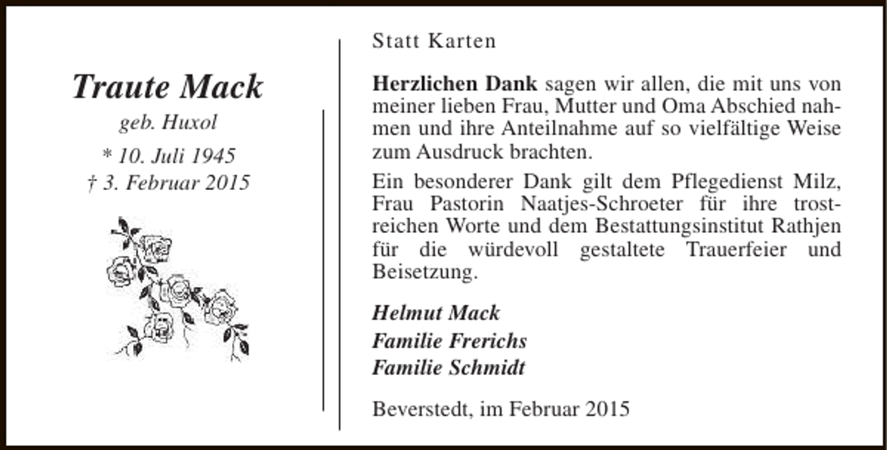<p>Statt Karten</p><p>Traute Mack<br />geb. Huxol</p><p>* 10. Juli 1945<br />† 3. Februar 2015</p><p>Herzlichen Dank sagen wir allen, die mit uns von<br />meiner lieben Frau, Mutter und Oma Abschied nahmen und ihre Anteilnahme auf so vielfältige Weise<br />zum Ausdruck brachten.<br />Ein besonderer Dank gilt dem Pflegedienst Milz,<br />Frau Pastorin Naatjes-Schroeter für ihre trostreichen Worte und dem Bestattungsinstitut Rathjen<br />für die würdevoll gestaltete Trauerfeier und<br />Beisetzung.<br />Helmut Mack<br />Familie Frerichs<br />Familie Schmidt<br />Beverstedt, im Februar 2015</p>