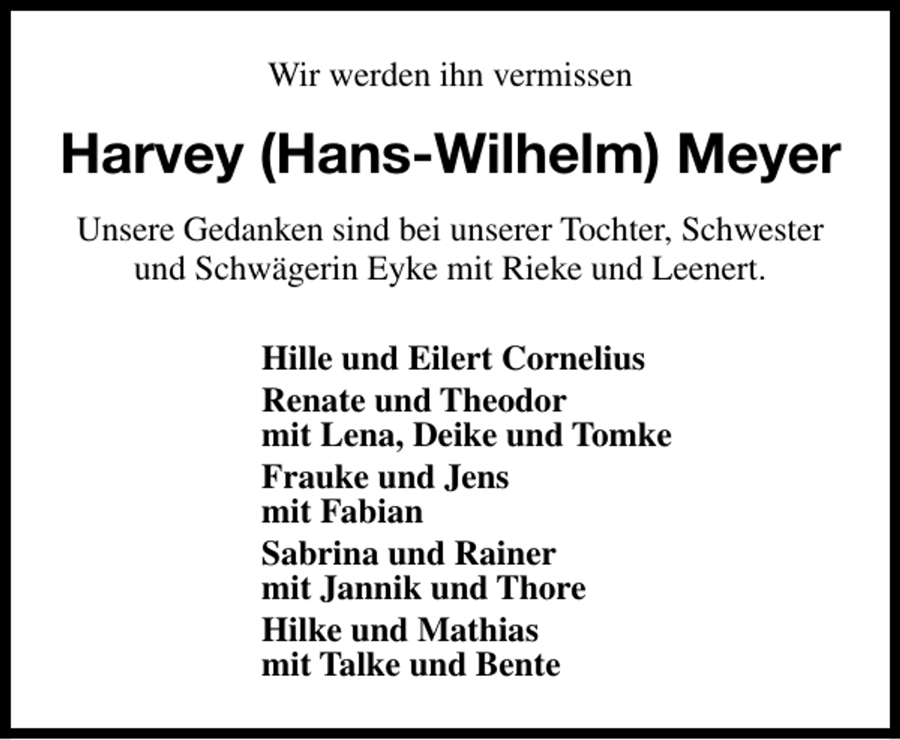 <p>Wir werden ihn vermissen</p><p>Harvey (Hans-Wilhelm) Meyer<br />Unsere Gedanken sind bei unserer Tochter, Schwester<br />und Schwägerin Eyke mit Rieke und Leenert.<br />Hille und Eilert Cornelius<br />Renate und Theodor<br />mit Lena, Deike und Tomke<br />Frauke und Jens<br />mit Fabian<br />Sabrina und Rainer<br />mit Jannik und Thore<br />Hilke und Mathias<br />mit Talke und Bente</p>