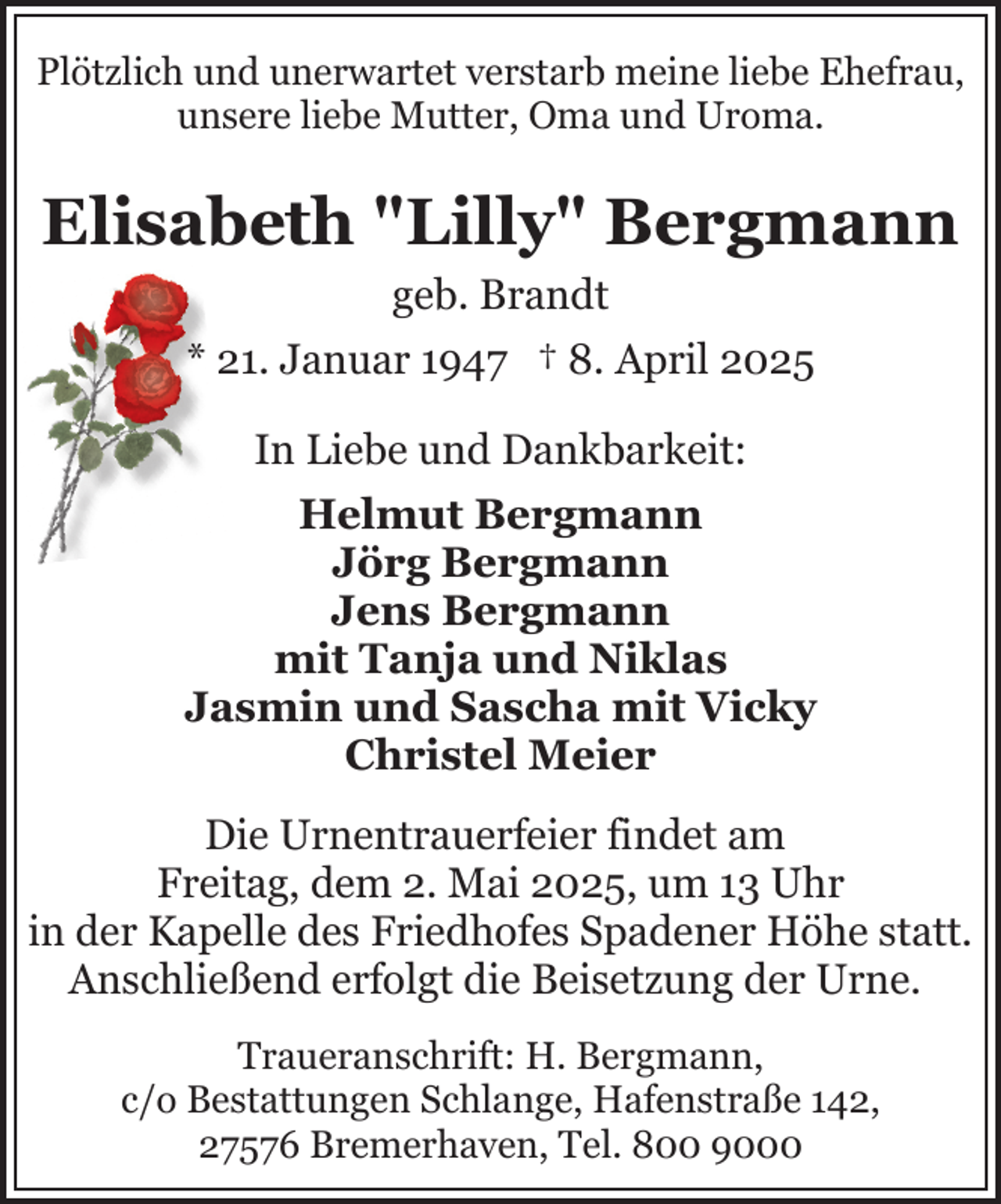 <p>Plötzlich und unerwartet verstarb meine liebe Ehefrau,<br />unsere liebe Mutter, Oma und Uroma.</p><p>Elisabeth "Lilly" Bergmann<br />geb. Brandt<br />* 21. Januar 1947 † 8. April 2025<br />In Liebe und Dankbarkeit:<br />Helmut Bergmann<br />Jörg Bergmann<br />Jens Bergmann<br />mit Tanja und Niklas<br />Jasmin und Sascha mit Vicky<br />Christel Meier<br />Die Urnentrauerfeier findet am<br />Freitag, dem 2. Mai 2025, um 13 Uhr<br />in der Kapelle des Friedhofes Spadener Höhe statt.<br />Anschließend erfolgt die Beisetzung der Urne.<br />Traueranschrift: H. Bergmann,<br />c/o Bestattungen Schlange, Hafenstraße 142,<br />27576 Bremerhaven, Tel. 800 9000</p>