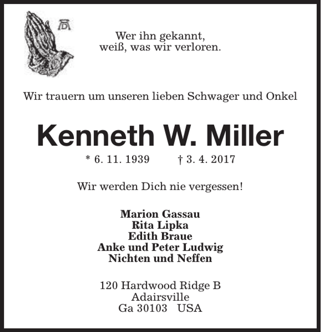 <p>Wer ihn gekannt,<br />weiß, was wir verloren.</p><p>Wir trauern um unseren lieben Schwager und Onkel</p><p>Kenneth W. Miller<br />* 6. 11. 1939</p><p>† 3. 4. 2017</p><p>Wir werden Dich nie vergessen!<br />Marion Gassau<br />Rita Lipka<br />Edith Braue<br />Anke und Peter Ludwig<br />Nichten und Neffen<br />120 Hardwood Ridge B<br />Adairsville<br />Ga 30103 USA</p>