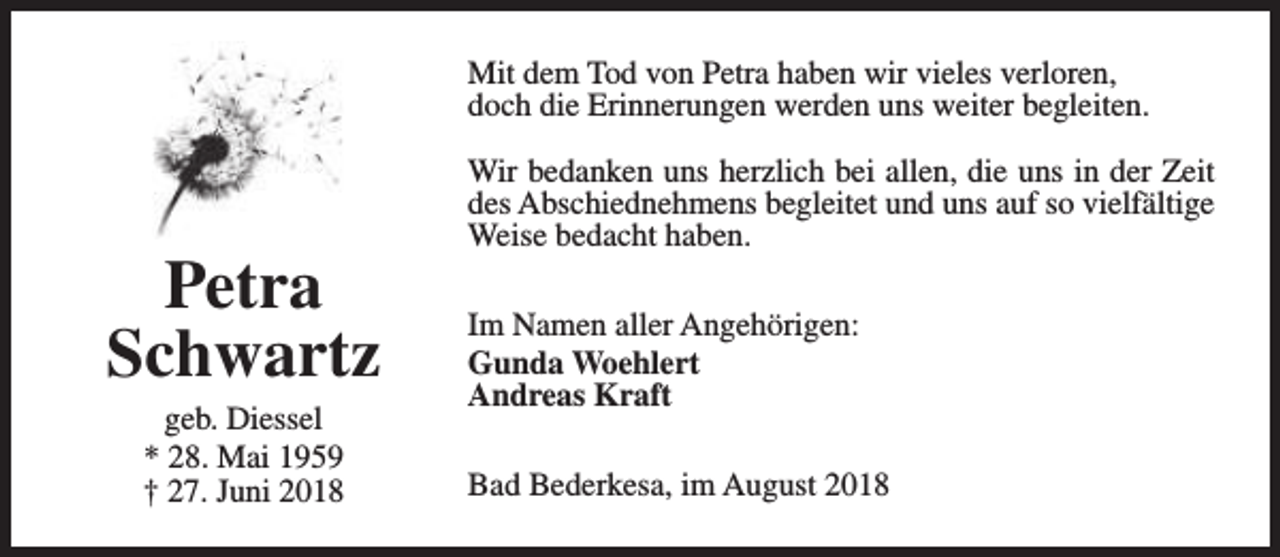 <p>Mit dem Tod von Petra haben wir vieles verloren,<br />doch die Erinnerungen werden uns weiter begleiten.</p><p>Petra<br />Schwartz<br />geb. Diessel<br />* 28. Mai 1959<br />† 27. Juni 2018</p><p>Wir bedanken uns herzlich bei allen, die uns in der Zeit<br />des Abschiednehmens begleitet und uns auf so vielfältige<br />Weise bedacht haben.<br />Im Namen aller Angehörigen:<br />Gunda Woehlert<br />Andreas Kraft<br />Bad Bederkesa, im August 2018</p>