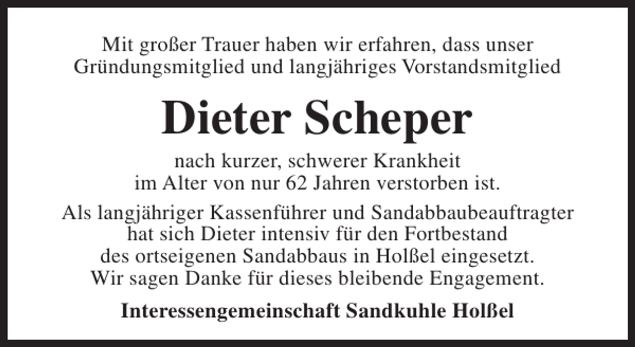 <p>Mit großer Trauer haben wir erfahren, dass unser<br />Gründungsmitglied und langjähriges Vorstandsmitglied</p><p>Dieter Scheper</p><p>nach kurzer, schwerer Krankheit<br />im Alter von nur 62 Jahren verstorben ist.<br />Als langjähriger Kassenführer und Sandabbaubeauftragter<br />hat sich Dieter intensiv für den Fortbestand<br />des ortseigenen Sandabbaus in Holßel eingesetzt.<br />Wir sagen Danke für dieses bleibende Engagement.<br />Interessengemeinschaft Sandkuhle Holßel</p>