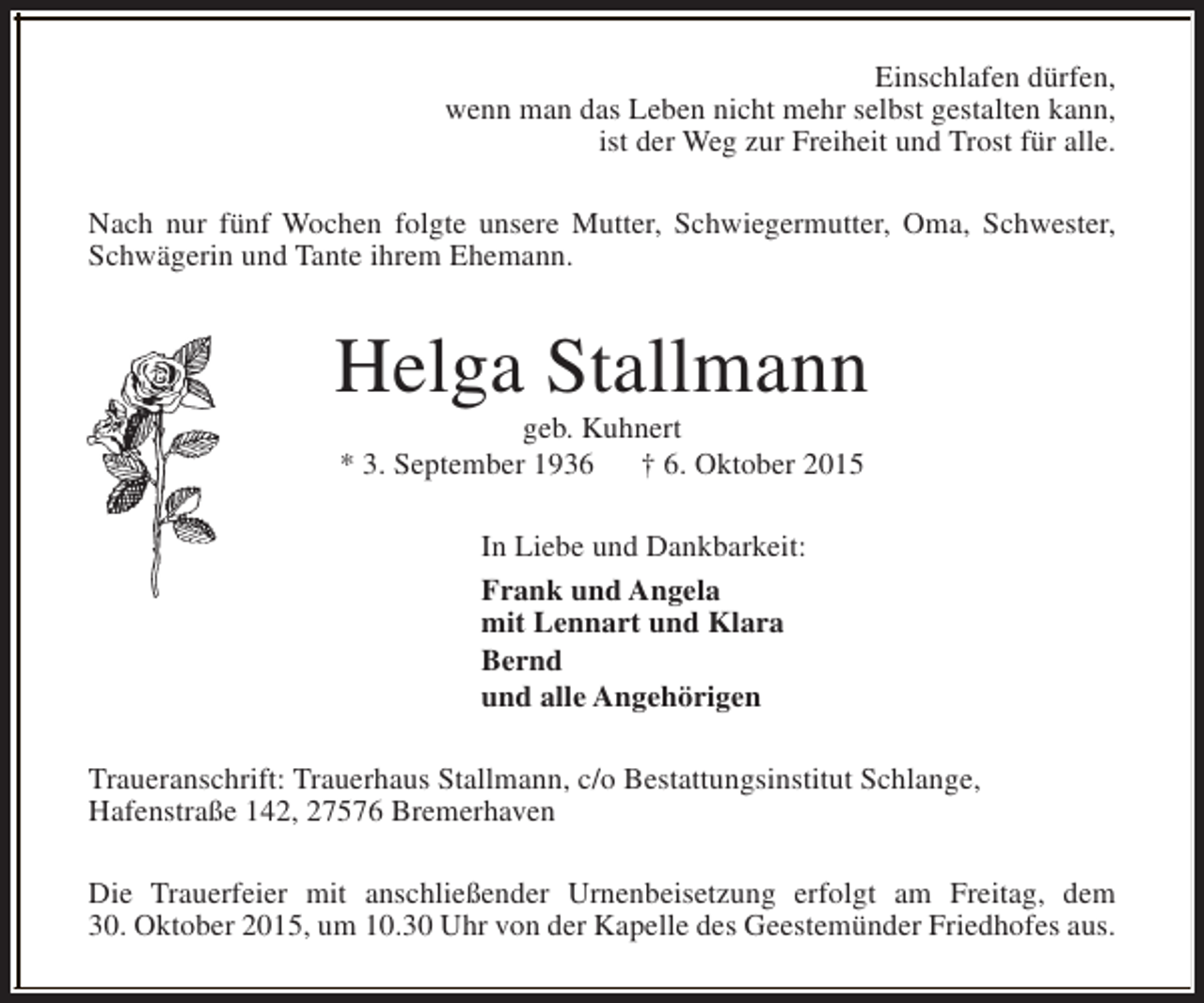 <p>Einschlafen dürfen,<br />wenn man das Leben nicht mehr selbst gestalten kann,<br />ist der Weg zur Freiheit und Trost für alle.<br />Nach nur fünf Wochen folgte unsere Mutter, Schwiegermutter, Oma, Schwester,<br />Schwägerin und Tante ihrem Ehemann.</p><p>Helga Stallmann<br />geb. Kuhnert<br />* 3. September 1936<br />† 6. Oktober 2015<br />In Liebe und Dankbarkeit:<br />Frank und Angela<br />mit Lennart und Klara<br />Bernd<br />und alle Angehörigen<br />Traueranschrift: Trauerhaus Stallmann, c/o Bestattungsinstitut Schlange,<br />Hafenstraße 142, 27576 Bremerhaven<br />Die Trauerfeier mit anschließender Urnenbeisetzung erfolgt am Freitag, dem<br />30. Oktober 2015, um 10.30 Uhr von der Kapelle des Geestemünder Friedhofes aus.</p>