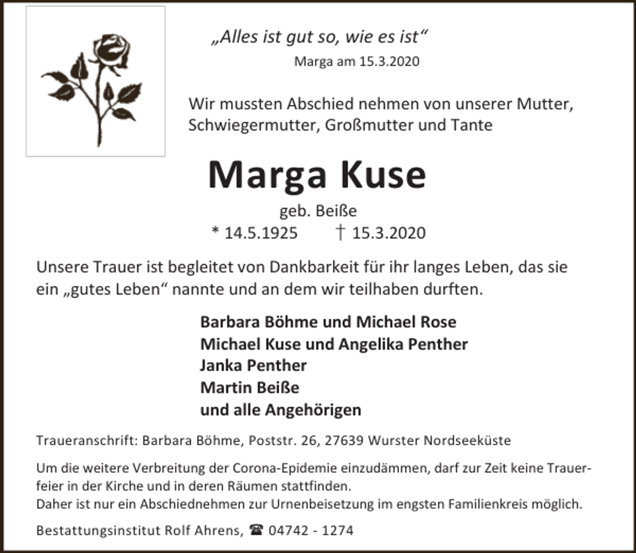 <p>„Alles ist gut so, wie es ist“<br />Marga am 15.3.2020</p><p>Wir mussten Abschied nehmen von unserer Mutter,<br />Schwiegermutter, Großmutter und Tante</p><p>Marga Kuse<br />geb. Beiße<br />* 14.5.1925<br />† 15.3.2020</p><p>Unsere Trauer ist begleitet von Dankbarkeit für ihr langes Leben, das sie<br />ein „gutes Leben“ nannte und an dem wir teilhaben durften.<br />Barbara Böhme und Michael Rose<br />Michael Kuse und Angelika Penther<br />Janka Penther<br />Martin Beiße<br />und alle Angehörigen<br />Traueranschrift: Barbara Böhme, Poststr. 26, 27639 Wurster Nordseeküste</p><p>Um die weitere Verbreitung der Corona-Epidemie einzudämmen, darf zur Zeit keine Trauerfeier in der Kirche und in deren Räumen stattfinden.<br />Daher ist nur ein Abschiednehmen zur Urnenbeisetzung im engsten Familienkreis möglich.<br />Bestattungsinstitut Rolf Ahrens,  04742 - 1274</p>