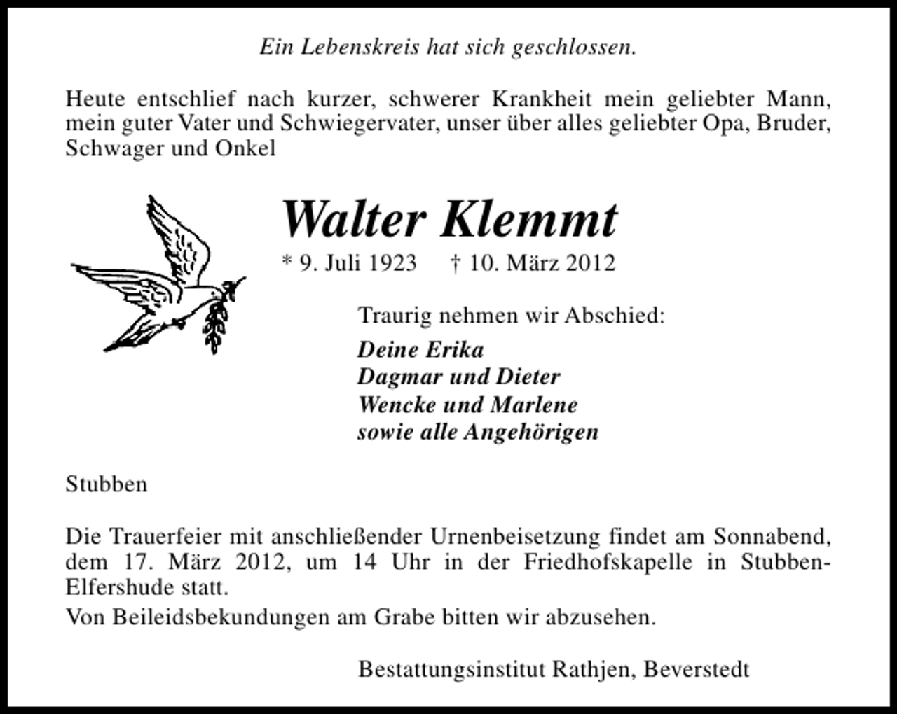 <p>Ein Lebenskreis hat sich geschlossen.<br />Heute entschlief nach kurzer, schwerer Krankheit mein geliebter Mann,<br />mein guter Vater und Schwiegervater, unser über alles geliebter Opa, Bruder,<br />Schwager und Onkel</p>
<p>Walter Klemmt<br />* 9. Juli 1923</p>
<p>† 10. März 2012</p>
<p>Traurig nehmen wir Abschied:<br />Deine Erika<br />Dagmar und Dieter<br />Wencke und Marlene<br />sowie alle Angehörigen<br />Stubben<br />Die Trauerfeier mit anschließender Urnenbeisetzung findet am Sonnabend,<br />dem 17. März 2012, um 14 Uhr in der Friedhofskapelle in StubbenElfershude statt.<br />Von Beileidsbekundungen am Grabe bitten wir abzusehen.<br />Bestattungsinstitut Rathjen, Beverstedt</p>