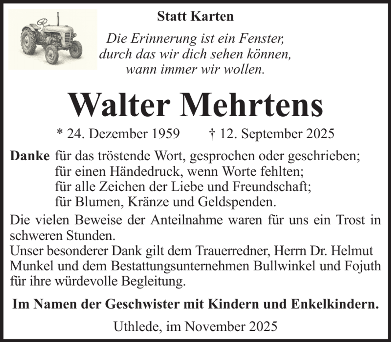 <p>Statt Karten<br />Die Erinnerung ist ein Fenster,<br />durch das wir dich sehen können,<br />wann immer wir wollen.</p><p>Walter Mehrtens<br />* 24. Dezember 1959</p><p>† 12. September 2025</p><p>Danke für das tröstende Wort, gesprochen oder geschrieben;<br />für einen Händedruck, wenn Worte fehlten;<br />für alle Zeichen der Liebe und Freundschaft;<br />für Blumen, Kränze und Geldspenden.<br />Die vielen Beweise der Anteilnahme waren für uns ein Trost in<br />schweren Stunden.<br />Unser besonderer Dank gilt dem Trauerredner, Herrn Dr. Helmut<br />Munkel und dem Bestattungsunternehmen Bullwinkel und Fojuth<br />für ihre würdevolle Begleitung.<br />Im Namen der Geschwister mit Kindern und Enkelkindern.<br />Uthlede, im November 2025</p>