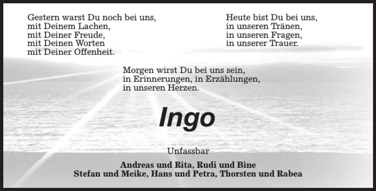 <p>Gestern warst Du noch bei uns,<br />mit Deinem Lachen,<br />mit Deiner Freude,<br />mit Deinen Worten<br />mit Deiner Offenheit.</p><p>Heute bist Du bei uns,<br />in unseren Tränen,<br />in unseren Fragen,<br />in unserer Trauer.</p><p>Morgen wirst Du bei uns sein,<br />in Erinnerungen, in Erzählungen,<br />in unseren Herzen.</p><p>Ingo<br />Unfassbar<br />Andreas und Rita, Rudi und Bine<br />Stefan und Meike, Hans und Petra, Thorsten und Rabea</p>