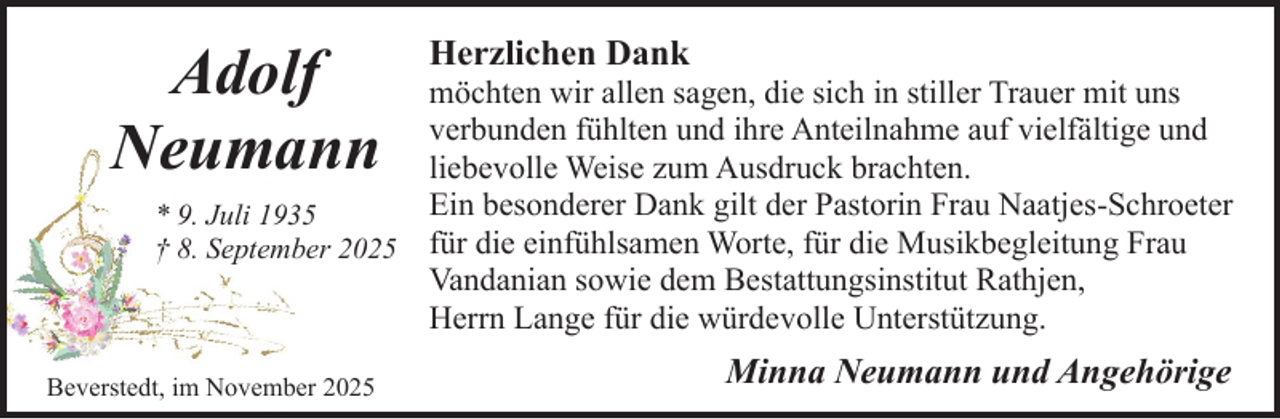 <p>Adolf<br />Neumann</p><p>Herzlichen Dank</p><p>möchten wir allen sagen, die sich in stiller Trauer mit uns<br />verbunden fühlten und ihre Anteilnahme auf vielfältige und<br />liebevolle Weise zum Ausdruck brachten.<br />Ein besonderer Dank gilt der Pastorin Frau Naatjes-Schroeter<br />* 9. Juli 1935<br />† 8. September 2025 für die einfühlsamen Worte, für die Musikbegleitung Frau<br />Vandanian sowie dem Bestattungsinstitut Rathjen,<br />Herrn Lange für die würdevolle Unterstützung.</p><p>Beverstedt, im November 2025</p><p>Minna Neumann und Angehörige</p>