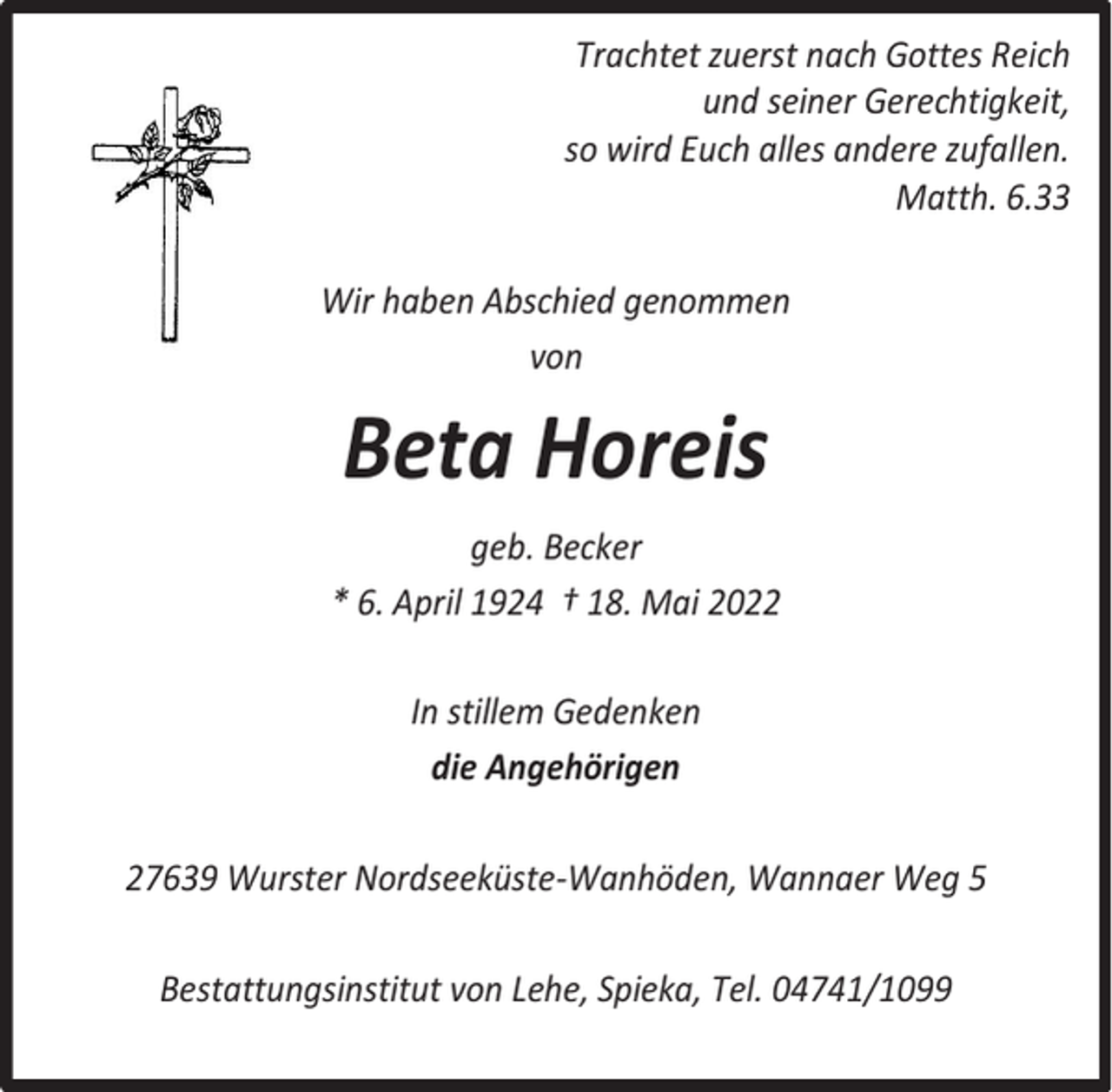 <p>Trachtet zuerst nach Gottes Reich<br />und seiner Gerechtigkeit,<br />so wird Euch alles andere zufallen.<br />Matth. 6.33<br />Wir haben Abschied genommen<br />von</p><p>Beta Horeis<br />geb. Becker<br />* 6. April 1924 † 18. Mai 2022<br />In stillem Gedenken<br />die Angehörigen<br />27639 Wurster Nordseeküste-Wanhöden, Wannaer Weg 5<br />Bestattungsinstitut von Lehe, Spieka, Tel. 04741/1099</p>