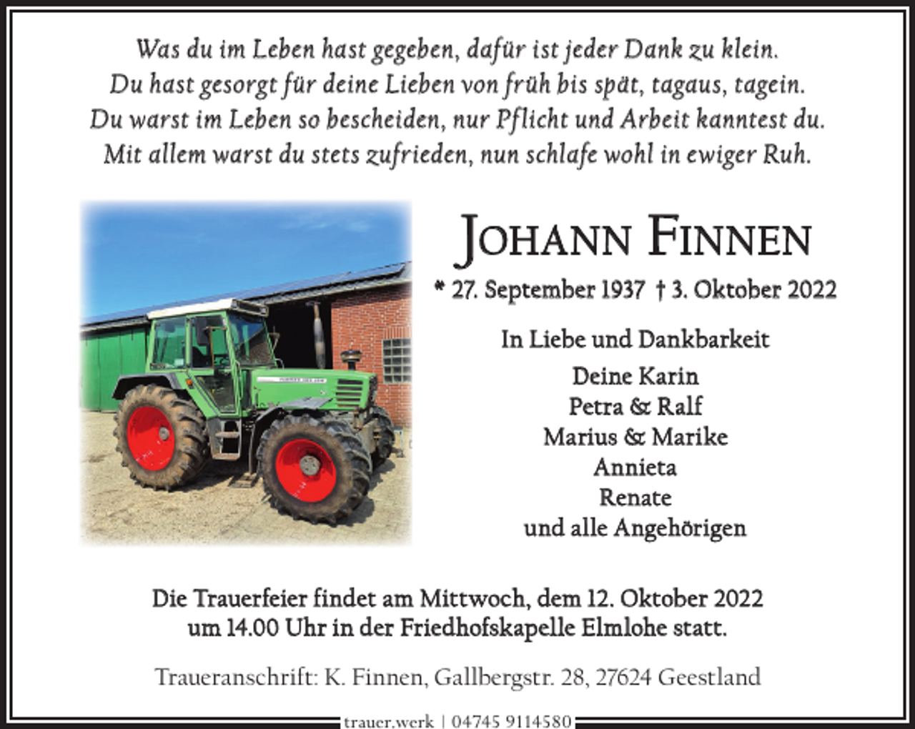 <p>Was du im Leben hast gegeben, dafür ist jeder Dank zu klein.<br />Du hast gesorgt für deine Lieben von früh bis spät, tagaus, tagein.<br />Du warst im Leben so bescheiden, nur Pf licht und Arbeit kanntest du.<br />Mit allem warst du stets zufrieden, nun schlafe wohl in ewiger Ruh.</p><p>JOHANN FINNEN</p><p>* 27. September 1937 † 3. Oktober 2022<br />In Liebe und Dankbarkeit<br />Deine Karin<br />Petra &amp; Ralf<br />Marius &amp; Marike<br />Annieta<br />Renate<br />und alle Angehörigen<br />Die Trauerfeier findet am Mittwoch, dem 12. Oktober 2022<br />um 14.00 Uhr in der Friedhofskapelle Elmlohe statt.<br />Traueranschrift: K. Finnen, Gallbergstr. 28, 27624 Geestland<br />trauer.werk | 04745 9114580</p>
