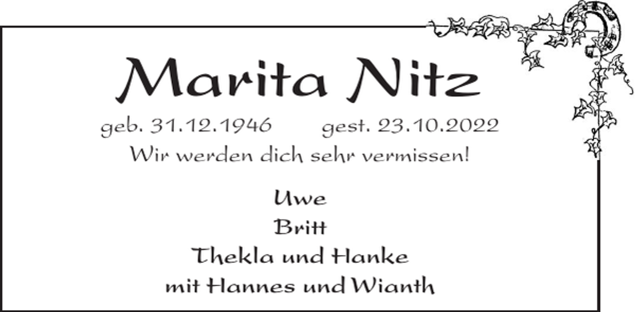 <p>Marita Nitz<br />geb. 31.12.1946<br />gest. 23.10.2022<br />Wir werden dich sehr vermissen!<br />Uwe<br />Britt<br />Thekla und Hanke<br />mit Hannes und Wianth</p>
