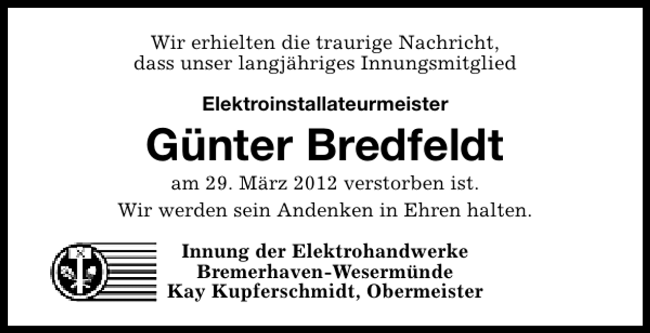<p>Wir erhielten die traurige Nachricht,<br />dass unser langjähriges Innungsmitglied<br />Elektroinstallateurmeister</p><p>Günter Bredfeldt</p><p>am 29. März 2012 verstorben ist.<br />Wir werden sein Andenken in Ehren halten.<br />Innung der Elektrohandwerke<br />Bremerhaven-Wesermünde<br />Kay Kupferschmidt, Obermeister</p>