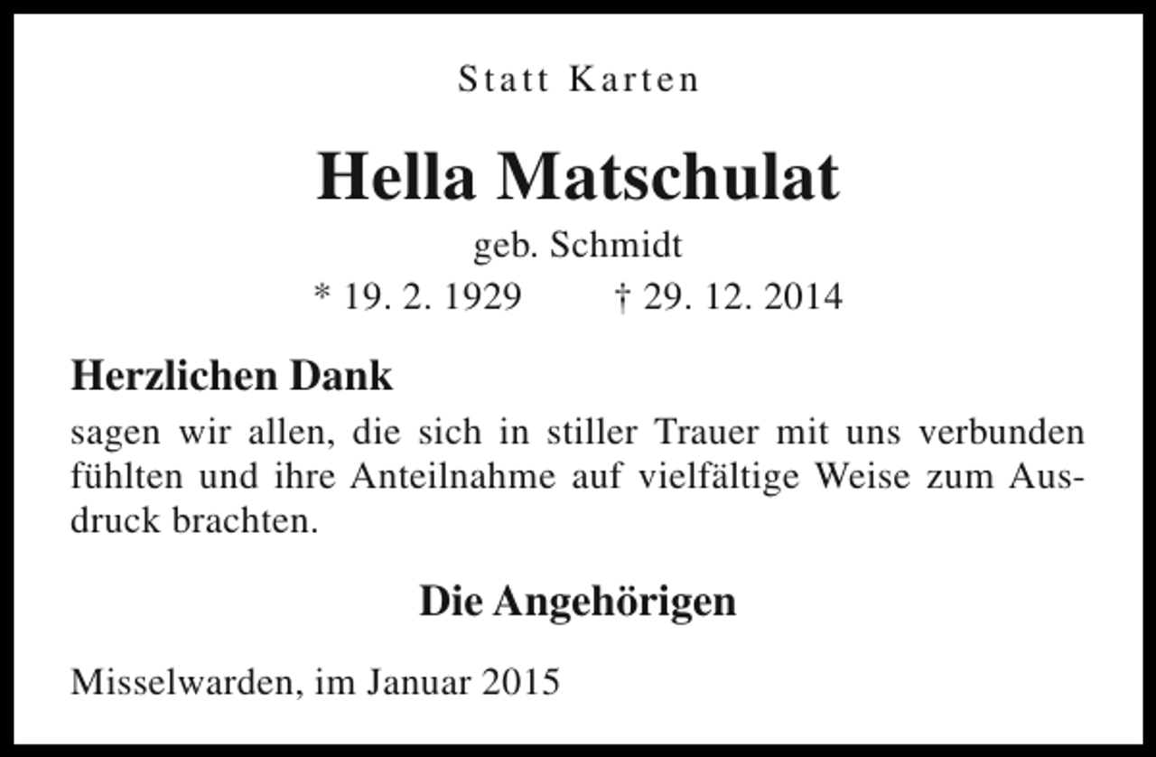 <p>Statt Karten</p><p>Hella Matschulat</p><p>geb. Schmidt<br />* 19. 2. 1929<br />† 29. 12. 2014</p><p>Herzlichen Dank</p><p>sagen wir allen, die sich in stiller Trauer mit uns verbunden<br />fühlten und ihre Anteilnahme auf vielfältige Weise zum Ausdruck brachten.</p><p>Die Angehörigen<br />Misselwarden, im Januar 2015</p>