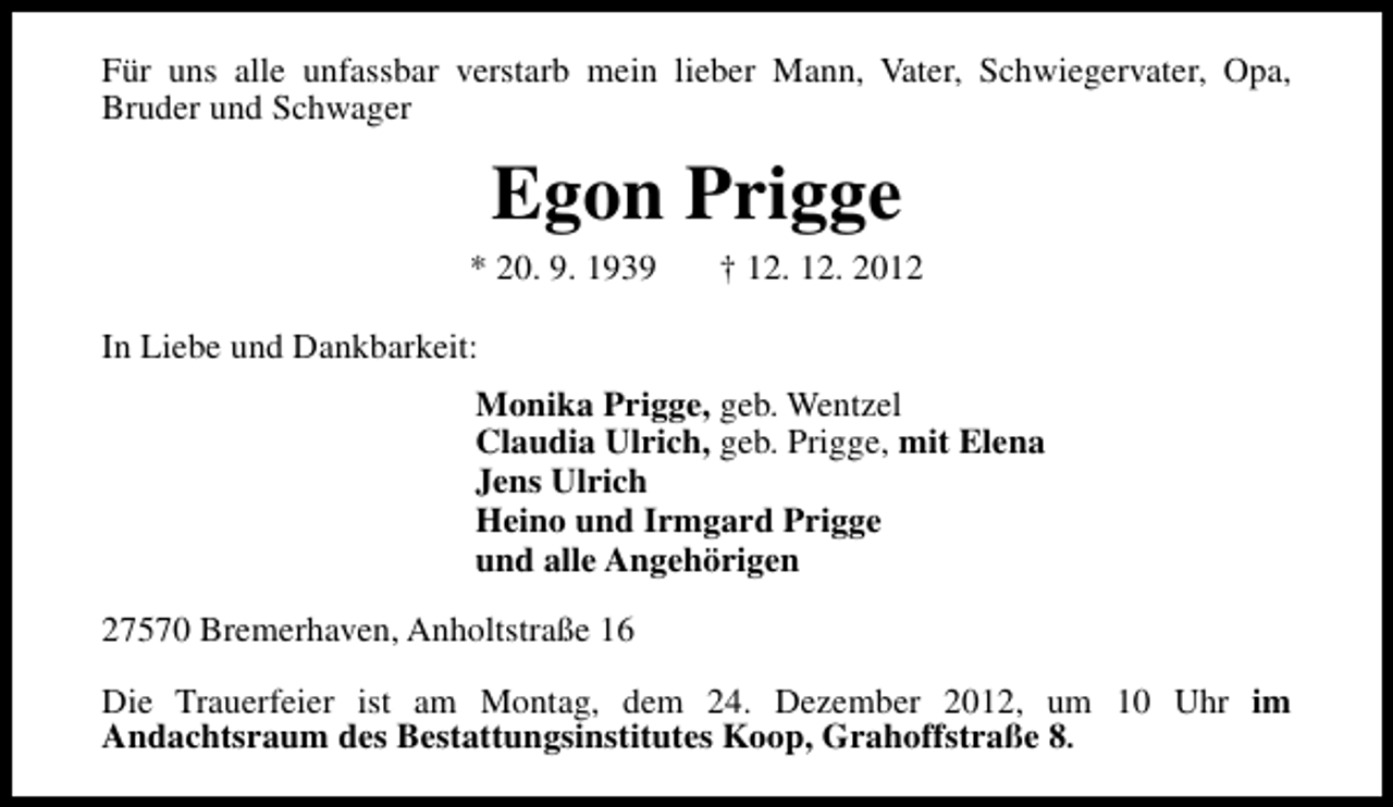<p>Für uns alle unfassbar verstarb mein lieber Mann, Vater, Schwiegervater, Opa,<br />Bruder und Schwager</p><p>Egon Prigge</p><p>* 20. 9. 1939</p><p>† 12. 12. 2012</p><p>In Liebe und Dankbarkeit:<br />Monika Prigge, geb. Wentzel<br />Claudia Ulrich, geb. Prigge, mit Elena<br />Jens Ulrich<br />Heino und Irmgard Prigge<br />und alle Angehörigen<br />27570 Bremerhaven, Anholtstraße 16<br />Die Trauerfeier ist am Montag, dem 24. Dezember 2012, um 10 Uhr im<br />Andachtsraum des Bestattungsinstitutes Koop, Grahoffstraße 8.</p>