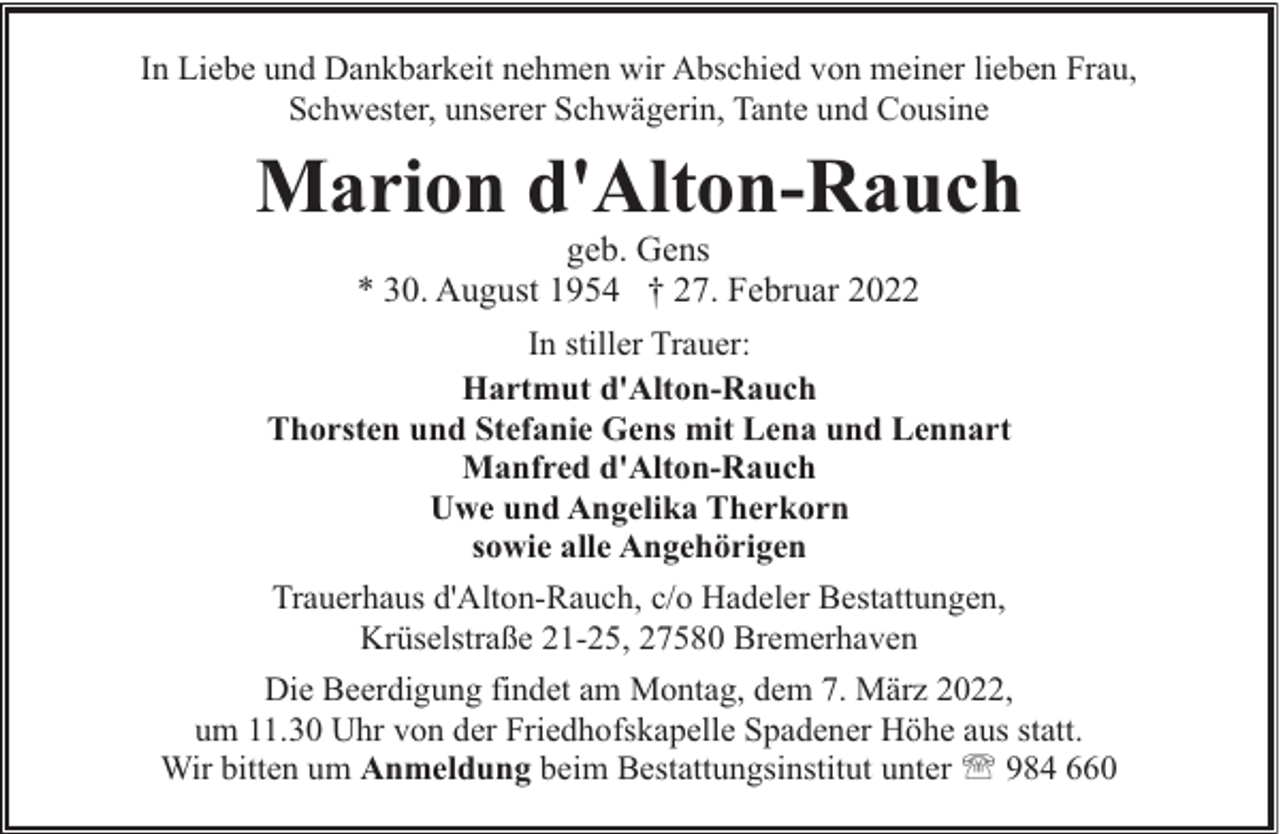 <p>In Liebe und Dankbarkeit nehmen wir Abschied von meiner lieben Frau,<br />Schwester, unserer Schwägerin, Tante und Cousine</p><p>Marion d'Alton-Rauch</p><p>geb. Gens<br />* 30. August 1954 † 27. Februar 2022<br />In stiller Trauer:<br />Hartmut d'Alton-Rauch<br />Thorsten und Stefanie Gens mit Lena und Lennart<br />Manfred d'Alton-Rauch<br />Uwe und Angelika Therkorn<br />sowie alle Angehörigen<br />Trauerhaus d'Alton-Rauch, c/o Hadeler Bestattungen,<br />Krüselstraße 21-25, 27580 Bremerhaven<br />Die Beerdigung findet am Montag, dem 7. März 2022,<br />um 11.30 Uhr von der Friedhofskapelle Spadener Höhe aus statt.<br />Wir bitten um Anmeldung beim Bestattungsinstitut unter ' 984 660</p>