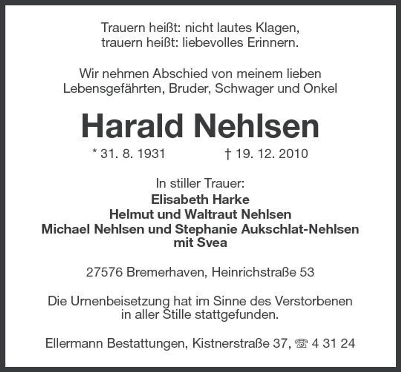 <p>Trauern heißt: nicht lautes Klagen, trauern heißt: liebevolles Erinnern. Wir nehmen Abschied von meinem lieben Lebensgefährten, Bruder, Schwager und Onkel</p><p>Harald Nehlsen<br />* 31. 8. 1931 † 19. 12. 2010 In stiller Trauer: Elisabeth Harke Helmut und Waltraut Nehlsen Michael Nehlsen und Stephanie Aukschlat-Nehlsen mit Svea 27576 Bremerhaven, Heinrichstraße 53 Die Urnenbeisetzung hat im Sinne des Verstorbenen in aller Stille stattgefunden. Ellermann Bestattungen, Kistnerstraße 37, 4 31 24</p>