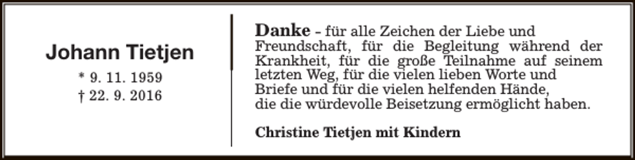 <p>Johann Tietjen<br />* 9. 11. 1959<br />† 22. 9. 2016</p><p>Danke - für alle Zeichen der Liebe und</p><p>Freundschaft, für die Begleitung während der<br />Krankheit, für die große Teilnahme auf seinem<br />letzten Weg, für die vielen lieben Worte und<br />Briefe und für die vielen helfenden Hände,<br />die die würdevolle Beisetzung ermöglicht haben.<br />Christine Tietjen mit Kindern</p>