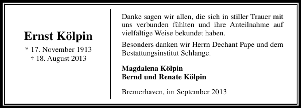 <p>Ernst Kölpin<br />* 17. November 1913<br />† 18. August 2013</p><p>Danke sagen wir allen, die sich in stiller Trauer mit<br />uns verbunden fühlten und ihre Anteilnahme auf<br />vielfältige Weise bekundet haben.<br />Besonders danken wir Herrn Dechant Pape und dem<br />Bestattungsinstitut Schlange.<br />Magdalena Kölpin<br />Bernd und Renate Kölpin<br />Bremerhaven, im September 2013</p>