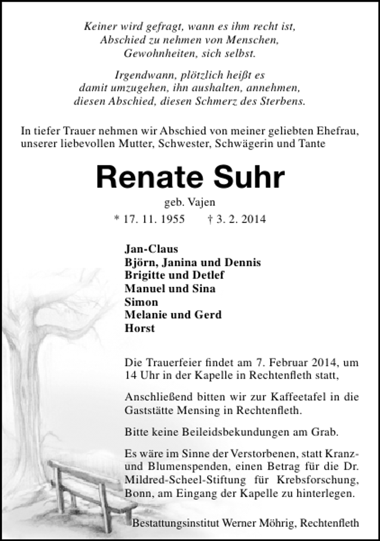 <p>Keiner wird gefragt, wann es ihm recht ist,<br />Abschied zu nehmen von Menschen,<br />Gewohnheiten, sich selbst.<br />Irgendwann, plötzlich heißt es<br />damit umzugehen, ihn aushalten, annehmen,<br />diesen Abschied, diesen Schmerz des Sterbens.<br />In tiefer Trauer nehmen wir Abschied von meiner geliebten Ehefrau,<br />unserer liebevollen Mutter, Schwester, Schwägerin und Tante</p><p>Renate Suhr<br />geb. Vajen<br />* 17. 11. 1955<br />† 3. 2. 2014<br />Jan-Claus<br />Björn, Janina und Dennis<br />Brigitte und Detlef<br />Manuel und Sina<br />Simon<br />Melanie und Gerd<br />Horst<br />Die Trauerfeier findet am 7. Februar 2014, um<br />14 Uhr in der Kapelle in Rechtenfleth statt,<br />Anschließend bitten wir zur Kaffeetafel in die<br />Gaststätte Mensing in Rechtenfleth.<br />Bitte keine Beileidsbekundungen am Grab.<br />Es wäre im Sinne der Verstorbenen, statt Kranzund Blumenspenden, einen Betrag für die Dr.<br />Mildred-Scheel-Stiftung für Krebsforschung,<br />Bonn, am Eingang der Kapelle zu hinterlegen.<br />Bestattungsinstitut Werner Möhrig, Rechtenfleth</p>