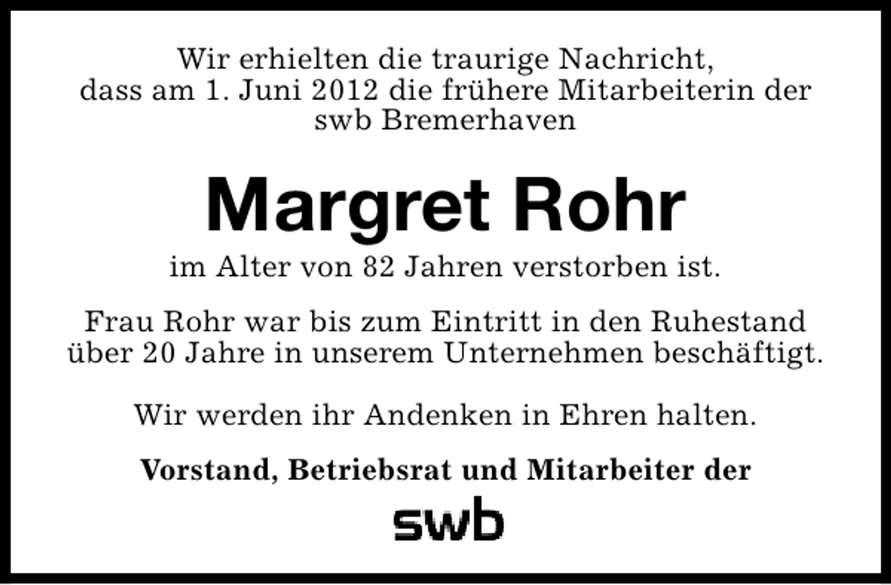 <p>Wir erhielten die traurige Nachricht,<br />dass am 1. Juni 2012 die frühere Mitarbeiterin der<br />swb Bremerhaven</p><p>Margret Rohr</p><p>im Alter von 82 Jahren verstorben ist.<br />Frau Rohr war bis zum Eintritt in den Ruhestand<br />über 20 Jahre in unserem Unternehmen beschäftigt.<br />Wir werden ihr Andenken in Ehren halten.<br />Vorstand, Betriebsrat und Mitarbeiter der</p>