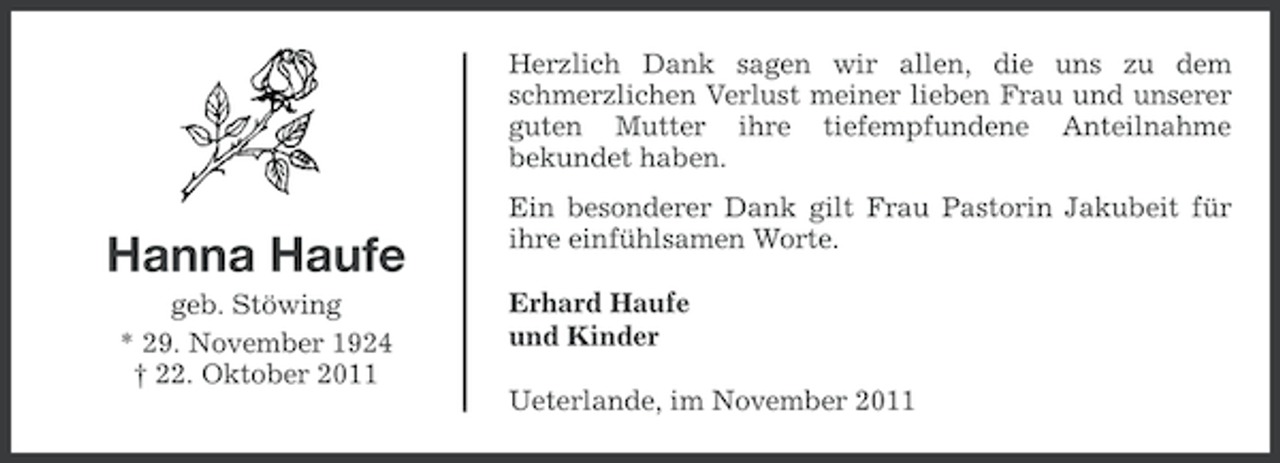 <p>Herzlich Dank sagen wir allen, die uns zu dem<br />schmerzlichen Verlust meiner lieben Frau und unserer<br />guten Mutter ihre tiefempfundene Anteilnahme<br />bekundet haben.</p><p>Hanna Haufe<br />geb. Stöwing<br />* 29. November 1924<br />† 22. Oktober 2011</p><p>Ein besonderer Dank gilt Frau Pastorin Jakubeit für<br />ihre einfühlsamen Worte.<br />Erhard Haufe<br />und Kinder<br />Ueterlande, im November 2011</p>