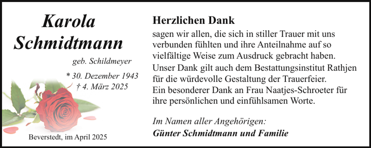 <p>Karola<br />Schmidtmann<br />geb. Schildmeyer<br />* 30. Dezember 1943<br />† 4. März 2025</p><p>Beverstedt, im April 2025</p><p>Herzlichen Dank</p><p>sagen wir allen, die sich in stiller Trauer mit uns<br />verbunden fühlten und ihre Anteilnahme auf so<br />vielfältige Weise zum Ausdruck gebracht haben.<br />Unser Dank gilt auch dem Bestattungsinstitut Rathjen<br />für die würdevolle Gestaltung der Trauerfeier.<br />Ein besonderer Dank an Frau Naatjes-Schroeter für<br />ihre persönlichen und einfühlsamen Worte.<br />Im Namen aller Angehörigen:<br />Günter Schmidtmann und Familie</p>