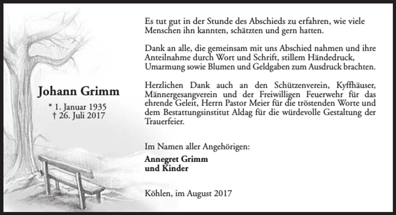 <p>Es tut gut in der Stunde des Abschieds zu erfahren, wie viele<br />Menschen ihn kannten, schätzten und gern hatten.<br />Dank an alle, die gemeinsam mit uns Abschied nahmen und ihre<br />Anteilnahme durch Wort und Schrift, stillem Händedruck,<br />Umarmung sowie Blumen und Geldgaben zum Ausdruck brachten.</p><p>Johann Grimm<br />* 1. Januar 1935<br />† 26. Juli 2017</p><p>Herzlichen Dank auch an den Schützenverein, Kyffhäuser,<br />Männergesangverein und der Freiwilligen Feuerwehr für das<br />ehrende Geleit, Herrn Pastor Meier für die tröstenden Worte und<br />dem Bestattungsinstitut Aldag für die würdevolle Gestaltung der<br />Trauerfeier.<br />Im Namen aller Angehörigen:<br />Annegret Grimm<br />und Kinder<br />Köhlen, im August 2017</p>