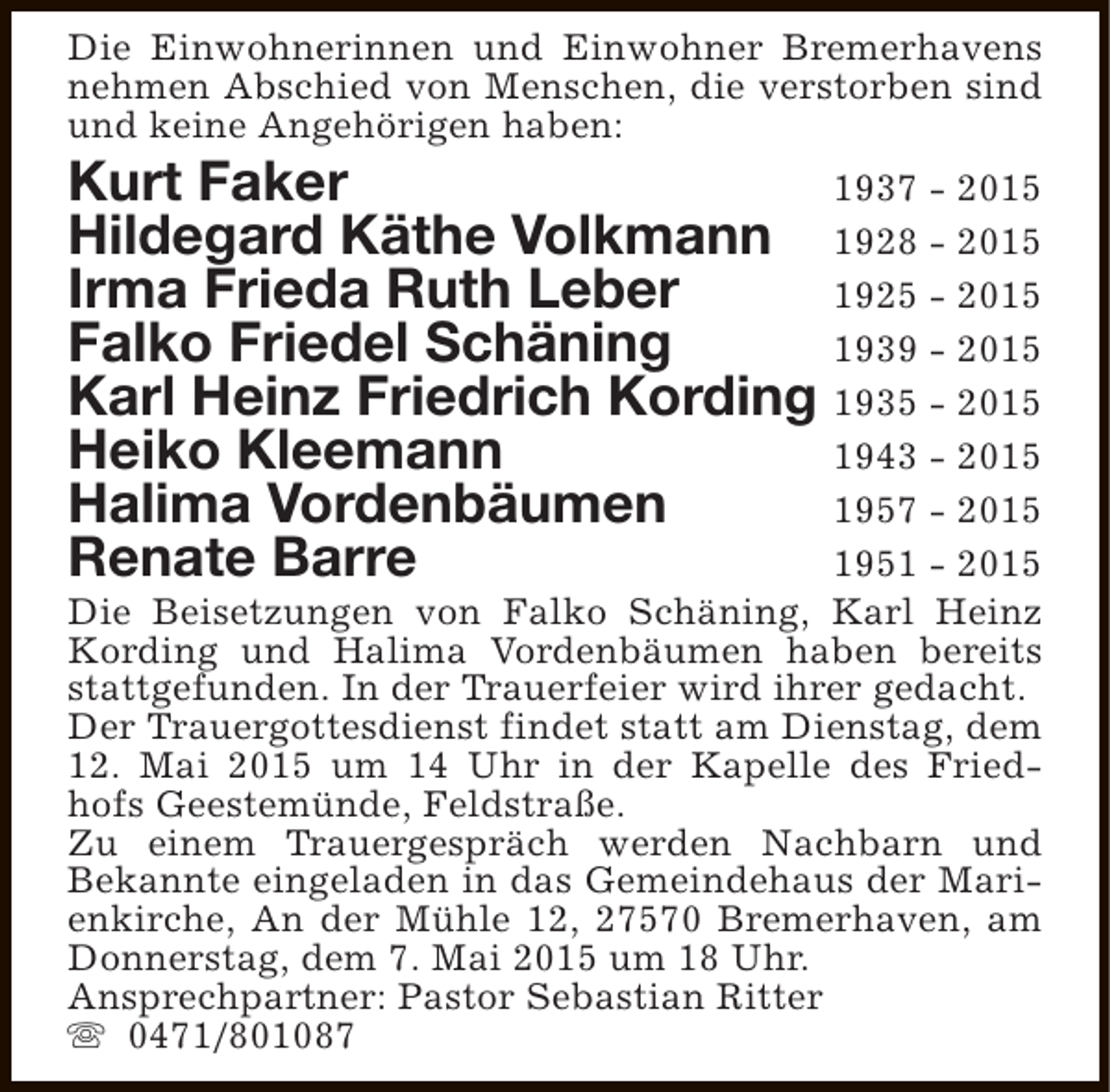 <p>Die Einwohnerinnen und Einwohner Bremerhavens<br />nehmen Abschied von Menschen, die verstorben sind<br />und keine Angehörigen haben:</p>
<p>Kurt Faker<br />1937 - 2015<br />Hildegard Käthe Volkmann 1928 - 2015<br />Irma Frieda Ruth Leber<br />1925 - 2015<br />Falko Friedel Schäning<br />1939 - 2015<br />Karl Heinz Friedrich Kording 1935 - 2015<br />Heiko Kleemann<br />1943 - 2015<br />Halima Vordenbäumen<br />1957 - 2015<br />Renate Barre<br />1951 - 2015</p>
<p>Die Beisetzungen von Falko Schäning, Karl Heinz<br />Kording und Halima Vordenbäumen haben bereits<br />stattgefunden. In der Trauerfeier wird ihrer gedacht.<br />Der Trauergottesdienst findet statt am Dienstag, dem<br />12. Mai 2015 um 14 Uhr in der Kapelle des Friedhofs Geestemünde, Feldstraße.<br />Zu einem Trauergespräch werden Nachbarn und<br />Bekannte eingeladen in das Gemeindehaus der Marienkirche, An der Mühle 12, 27570 Bremerhaven, am<br />Donnerstag, dem 7. Mai 2015 um 18 Uhr.<br />Ansprechpartner: Pastor Sebastian Ritter<br />s 0471/801087</p>