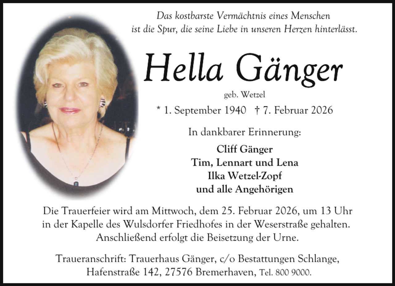 <p>Das kostbarste Vermächtnis eines Menschen<br />ist die Spur, die seine Liebe in unseren Herzen hinterlässt.</p>
<p>geb. Wetzel</p>
<p>* 1. September 1940 † 7. Februar 2026<br />In dankbarer Erinnerung:<br />Cliff Gänger<br />Tim, Lennart und Lena<br />Ilka Wetzel-Zopf<br />und alle Angehörigen<br />Die Trauerfeier wird am Mittwoch, dem 25. Februar 2026, um 13 Uhr<br />in der Kapelle des Wulsdorfer Friedhofes in der Weserstraße gehalten.<br />Anschließend erfolgt die Beisetzung der Urne.<br />Traueranschrift: Trauerhaus Gänger, c/o Bestattungen Schlange,<br />Hafenstraße 142, 27576 Bremerhaven, Tel. 800 9000.</p>