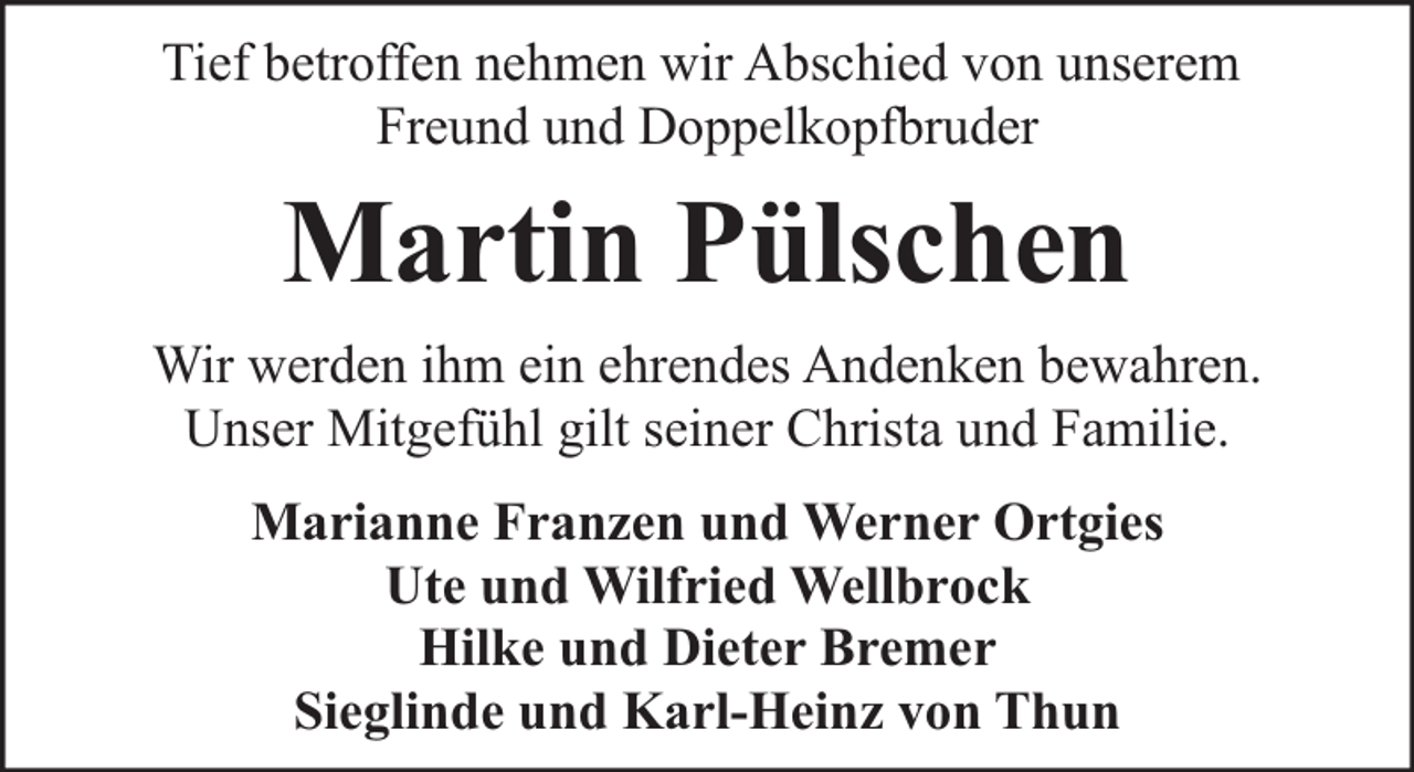 <p>Tief betroffen nehmen wir Abschied von unserem<br />Freund und Doppelkopfbruder</p><p>Martin Pülschen<br />Wir werden ihm ein ehrendes Andenken bewahren.<br />Unser Mitgefühl gilt seiner Christa und Familie.<br />Marianne Franzen und Werner Ortgies<br />Ute und Wilfried Wellbrock<br />Hilke und Dieter Bremer<br />Sieglinde und Karl-Heinz von Thun</p>