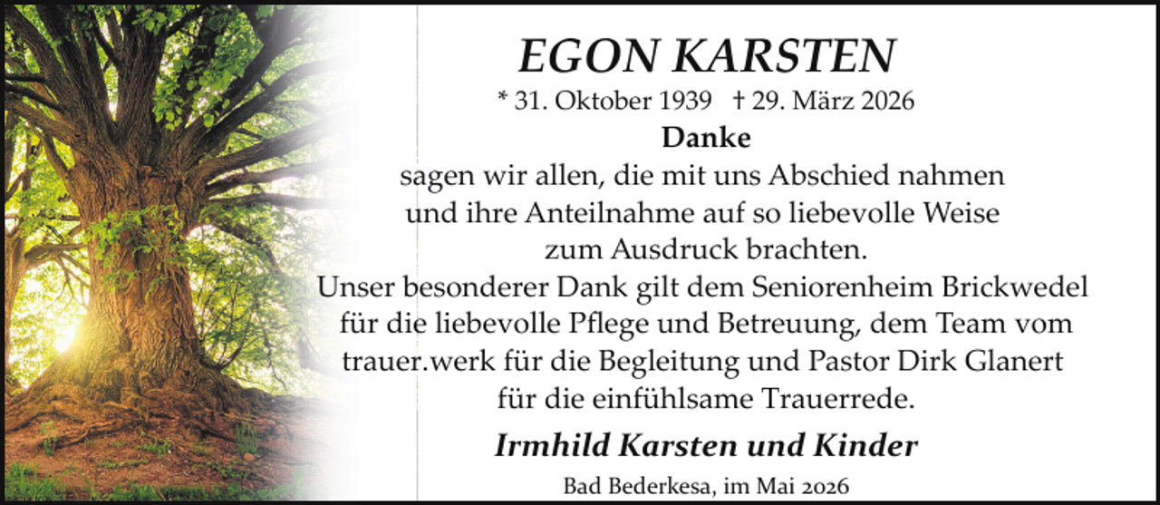 <p>EGON KARSTEN</p><p>* 31. Oktober 1939 † 29. März 2026</p><p>Danke<br />sagen wir allen, die mit uns Abschied nahmen<br />und ihre Anteilnahme auf so liebevolle Weise<br />zum Ausdruck brachten.<br />Unser besonderer Dank gilt dem Seniorenheim Brickwedel<br />für die liebevolle Pﬂege und Betreuung, dem Team vom<br />trauer.werk für die Begleitung und Pastor Dirk Glanert<br />für die einfühlsame Trauerrede.</p><p>Irmhild Karsten und Kinder<br />Bad Bederkesa, im Mai 2026</p>
