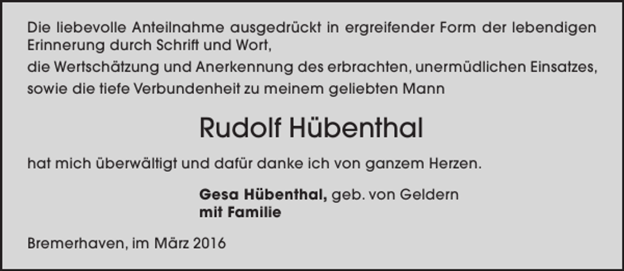 <p>Die liebevolle Anteilnahme ausgedrückt in ergreifender Form der lebendigen<br />Erinnerung durch Schrift und Wort,<br />die Wertschätzung und Anerkennung des erbrachten, unermüdlichen Einsatzes,<br />sowie die tiefe Verbundenheit zu meinem geliebten Mann</p><p>Rudolf Hübenthal<br />hat mich überwältigt und dafür danke ich von ganzem Herzen.<br />Gesa Hübenthal, geb. von Geldern<br />mit Familie<br />Bremerhaven, im März 2016</p>