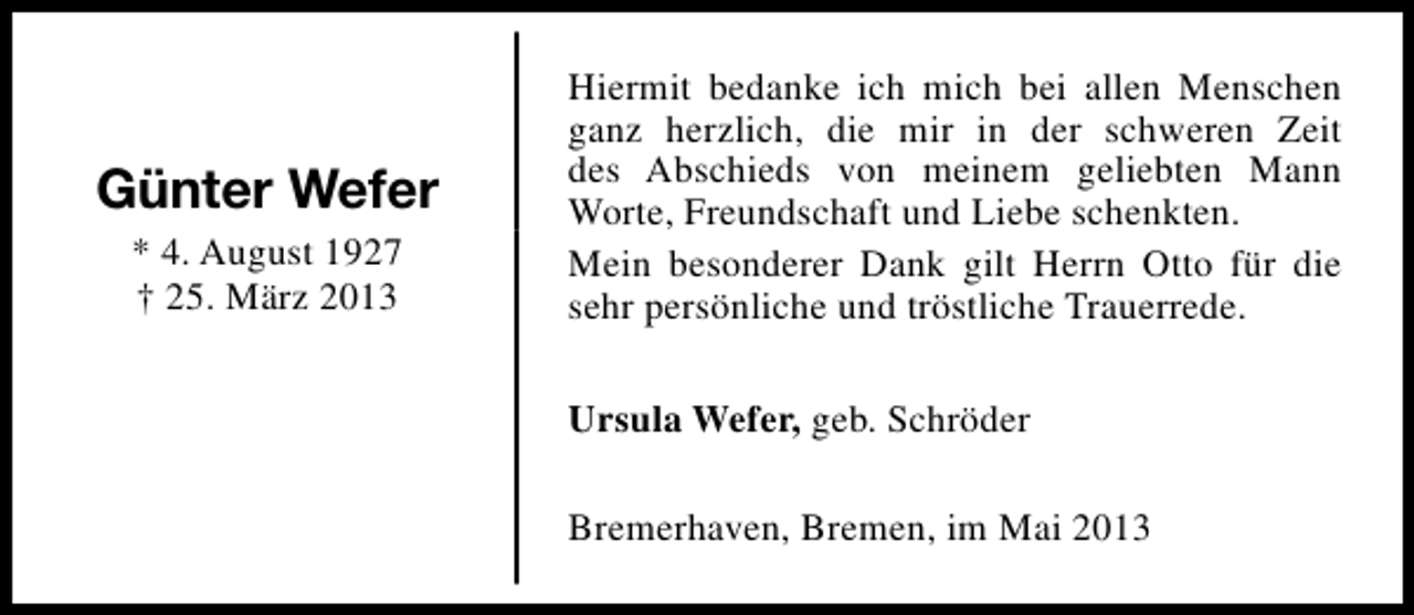 <p>Günter Wefer<br />* 4. August 1927<br />† 25. März 2013</p><p>Hiermit bedanke ich mich bei allen Menschen<br />ganz herzlich, die mir in der schweren Zeit<br />des Abschieds von meinem geliebten Mann<br />Worte, Freundschaft und Liebe schenkten.<br />Mein besonderer Dank gilt Herrn Otto für die<br />sehr persönliche und tröstliche Trauerrede.<br />Ursula Wefer, geb. Schröder<br />Bremerhaven, Bremen, im Mai 2013</p>