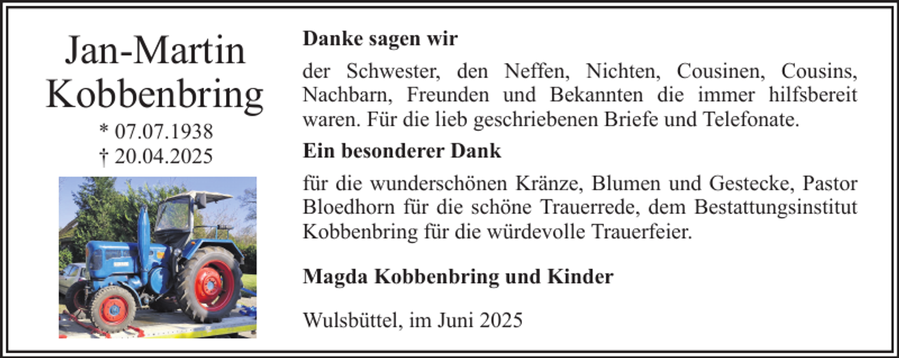 <p>Jan-Martin<br />Kobbenbring<br />* 07.07.1938<br />† 20.04.2025</p><p>Danke sagen wir<br />der Schwester, den Neffen, Nichten, Cousinen, Cousins,<br />Nachbarn, Freunden und Bekannten die immer hilfsbereit<br />waren. Für die lieb geschriebenen Briefe und Telefonate.<br />Ein besonderer Dank<br />für die wunderschönen Kränze, Blumen und Gestecke, Pastor<br />Bloedhorn für die schöne Trauerrede, dem Bestattungsinstitut<br />Kobbenbring für die würdevolle Trauerfeier.<br />Magda Kobbenbring und Kinder<br />Wulsbüttel, im Juni 2025</p>