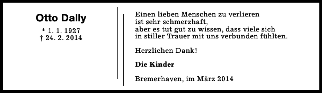 <p>Otto Dally<br />* 1. 1. 1927<br />† 24. 2. 2014</p><p>Einen lieben Menschen zu verlieren<br />ist sehr schmerzhaft,<br />aber es tut gut zu wissen, dass viele sich<br />in stiller Trauer mit uns verbunden fühlten.<br />Herzlichen Dank!<br />Die Kinder<br />Bremerhaven, im März 2014</p>