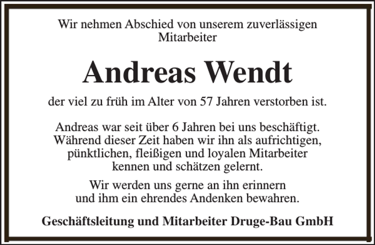 <p>Wir nehmen Abschied von unserem zuverlässigen<br />Mitarbeiter</p><p>Andreas Wendt</p><p>der viel zu früh im Alter von 57 Jahren verstorben ist.<br />Andreas war seit über 6 Jahren bei uns beschäftigt.<br />Während dieser Zeit haben wir ihn als aufrichtigen,<br />pünktlichen, fleißigen und loyalen Mitarbeiter<br />kennen und schätzen gelernt.<br />Wir werden uns gerne an ihn erinnern<br />und ihm ein ehrendes Andenken bewahren.<br />Geschäftsleitung und Mitarbeiter Druge-Bau GmbH</p>