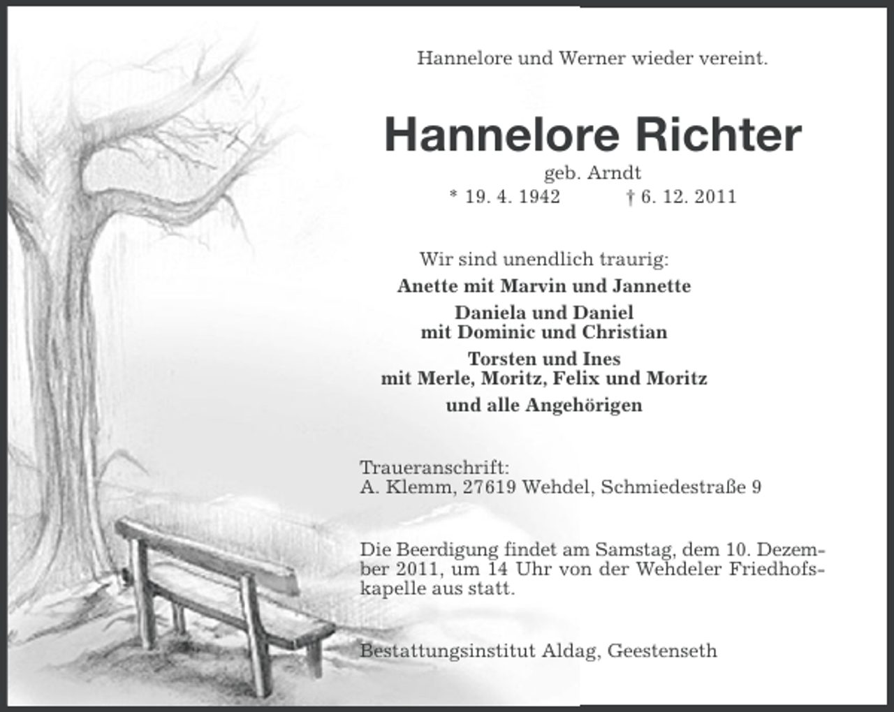<p>Hannelore und Werner wieder vereint.</p><p>Hannelore Richter<br />geb. Arndt<br />* 19. 4. 1942<br />† 6. 12. 2011<br />Wir sind unendlich traurig:<br />Anette mit Marvin und Jannette<br />Daniela und Daniel<br />mit Dominic und Christian<br />Torsten und Ines<br />mit Merle, Moritz, Felix und Moritz<br />und alle Angehörigen<br />Traueranschrift:<br />A. Klemm, 27619 Wehdel, Schmiedestraße 9<br />Die Beerdigung findet am Samstag, dem 10. Dezember 2011, um 14 Uhr von der Wehdeler Friedhofskapelle aus statt.<br />Bestattungsinstitut Aldag, Geestenseth</p>