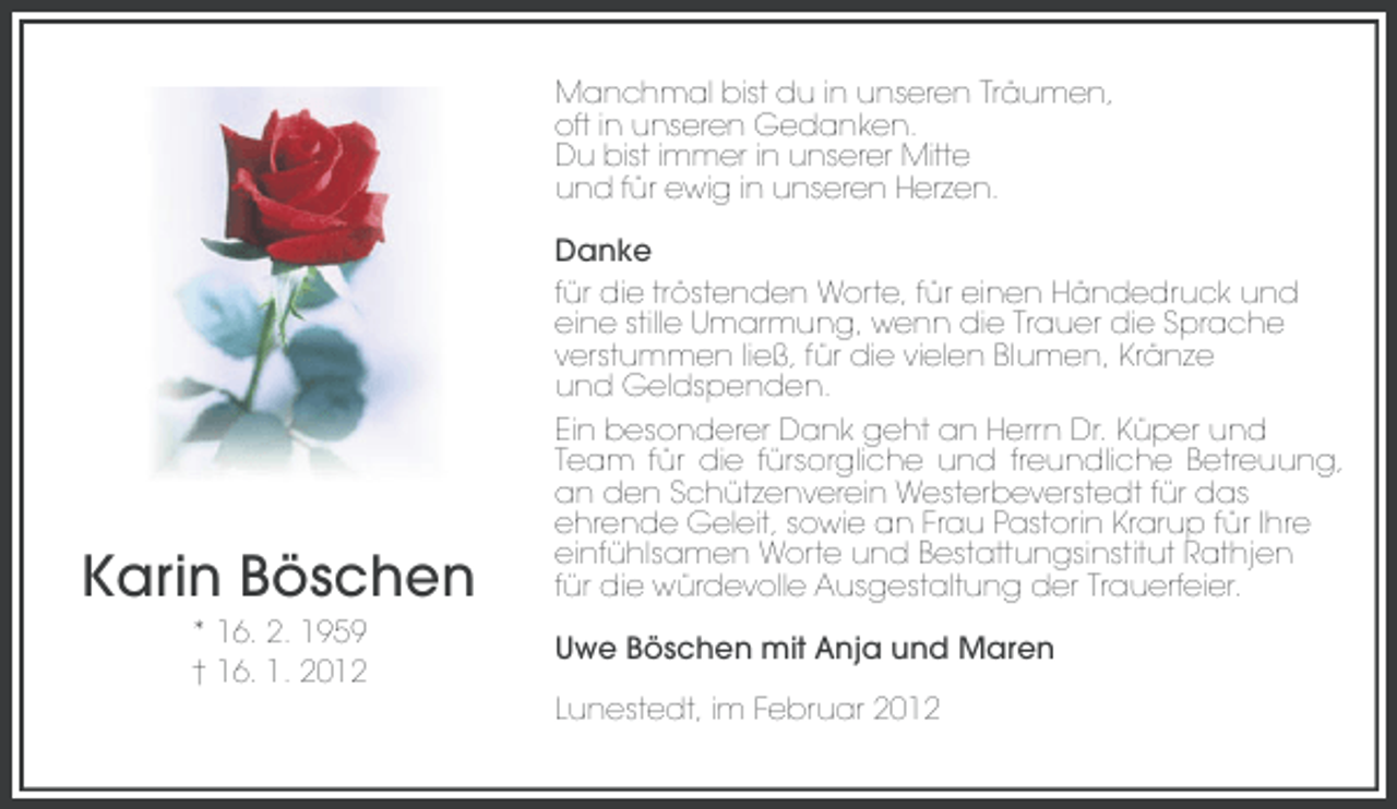 <p>Manchmal bist du in unseren Träumen,<br />oft in unseren Gedanken.<br />Du bist immer in unserer Mitte<br />und für ewig in unseren Herzen.</p><p>Karin Böschen<br />* 16. 2. 1959<br />† 16. 1. 2012</p><p>Danke<br />für die tröstenden Worte, für einen Händedruck und<br />eine stille Umarmung, wenn die Trauer die Sprache<br />verstummen ließ, für die vielen Blumen, Kränze<br />und Geldspenden.<br />Ein besonderer Dank geht an Herrn Dr. Küper und<br />Team für die fürsorgliche und freundliche Betreuung,<br />an den Schützenverein Westerbeverstedt für das<br />ehrende Geleit, sowie an Frau Pastorin Krarup für Ihre<br />einfühlsamen Worte und Bestattungsinstitut Rathjen<br />für die würdevolle Ausgestaltung der Trauerfeier.<br />Uwe Böschen mit Anja und Maren<br />Lunestedt, im Februar 2012</p>