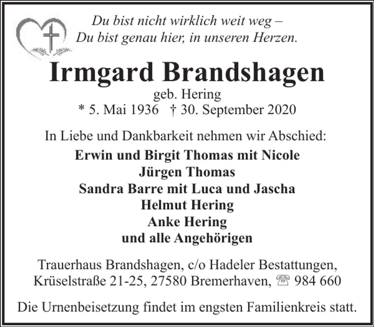 <p>Du bist nicht wirklich weit weg –<br />Du bist genau hier, in unseren Herzen.</p><p>Irmgard Brandshagen<br />geb. Hering<br />* 5. Mai 1936 † 30. September 2020</p><p>In Liebe und Dankbarkeit nehmen wir Abschied:<br />Erwin und Birgit Thomas mit Nicole<br />Jürgen Thomas<br />Sandra Barre mit Luca und Jascha<br />Helmut Hering<br />Anke Hering<br />und alle Angehörigen<br />Trauerhaus Brandshagen, c/o Hadeler Bestattungen,<br />Krüselstraße 21-25, 27580 Bremerhaven, ' 984 660<br />Die Urnenbeisetzung findet im engsten Familienkreis statt.</p>