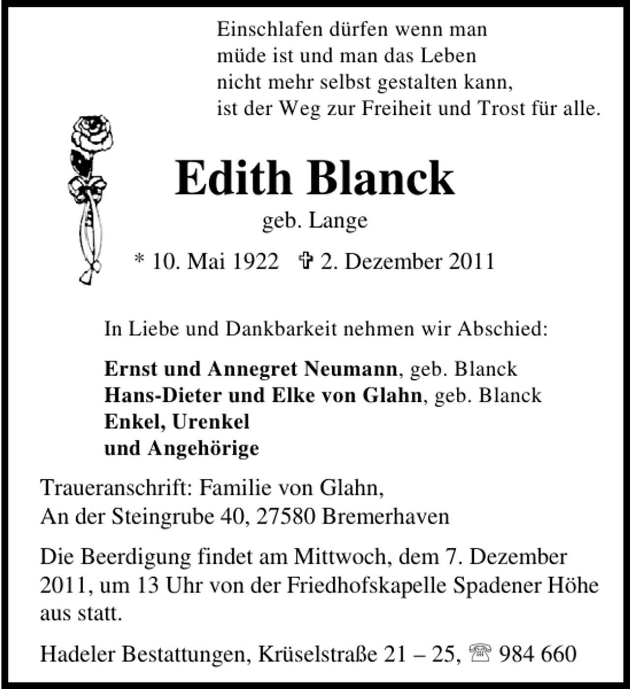 <p>Einschlafen dürfen wenn man<br />müde ist und man das Leben<br />nicht mehr selbst gestalten kann,<br />ist der Weg zur Freiheit und Trost für alle.</p><p>Edith Blanck<br />geb. Lange<br />* 10. Mai 192. Dezember 2011</p><p>In Liebe und Dankbarkeit nehmen wir Abschied:<br />Ernst und Annegret Neumann, geb. Blanck<br />Hans-Dieter und Elke von Glahn, geb. Blanck<br />Enkel, Urenkel<br />und Angehörige</p><p>Traueranschrift: Familie von Glahn,<br />An der Steingrube 40, 27580 Bremerhaven<br />Die Beerdigung findet am Mittwoch, dem 7. Dezember<br />2011, um 13 Uhr von der Friedhofskapelle Spadener Höhe<br />aus statt.<br />Hadeler Bestattungen, Krüselstraße 21 – 25, 984 660</p>