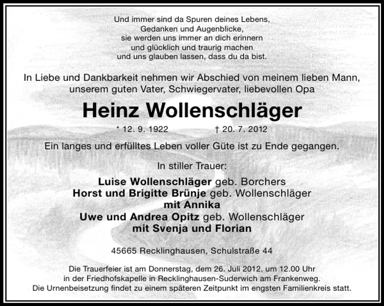 <p>Und immer sind da Spuren deines Lebens,<br />Gedanken und Augenblicke,<br />sie werden uns immer an dich erinnern<br />und glücklich und traurig machen<br />und uns glauben lassen, dass du da bist.</p><p>In Liebe und Dankbarkeit nehmen wir Abschied von meinem lieben Mann,<br />unserem guten Vater, Schwiegervater, liebevollen Opa</p><p>Heinz Wollenschläger<br />* 12. 9. 1922</p><p>† 20. 7. 2012</p><p>Ein langes und erfülltes Leben voller Güte ist zu Ende gegangen.<br />In stiller Trauer:</p><p>Luise Wollenschläger geb. Borchers<br />Horst und Brigitte Brünje geb. Wollenschläger<br />mit Annika<br />Uwe und Andrea Opitz geb. Wollenschläger<br />mit Svenja und Florian<br />45665 Recklinghausen, Schulstraße 44<br />Die Trauerfeier ist am Donnerstag, dem 26. Juli 2012, um 12.00 Uhr<br />in der Friedhofskapelle in Recklinghausen-Suderwich am Frankenweg.<br />Die Urnenbeisetzung ﬁndet zu einem späteren Zeitpunkt im engsten Familienkreis statt.</p>