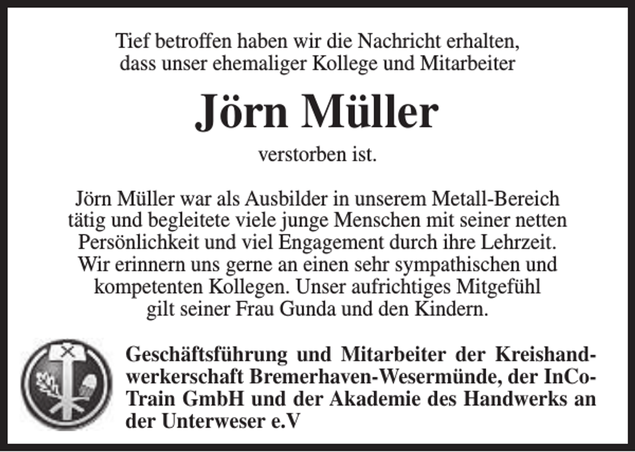 <p>Tief betroffen haben wir die Nachricht erhalten,<br />dass unser ehemaliger Kollege und Mitarbeiter</p><p>Jörn Müller<br />verstorben ist.</p><p>Jörn Müller war als Ausbilder in unserem Metall-Bereich<br />tätig und begleitete viele junge Menschen mit seiner netten<br />Persönlichkeit und viel Engagement durch ihre Lehrzeit.<br />Wir erinnern uns gerne an einen sehr sympathischen und<br />kompetenten Kollegen. Unser aufrichtiges Mitgefühl<br />gilt seiner Frau Gunda und den Kindern.<br />Geschäftsführung und Mitarbeiter der Kreishandwerkerschaft Bremerhaven-Wesermünde, der InCoTrain GmbH und der Akademie des Handwerks an<br />der Unterweser e.V</p>