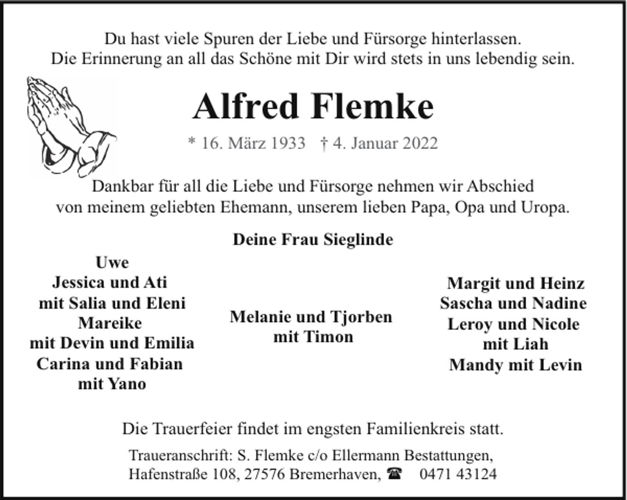 <p>Du hast viele Spuren der Liebe und Fürsorge hinterlassen.<br />Die Erinnerung an all das Schöne mit Dir wird stets in uns lebendig sein.</p><p>Alfred Flemke</p><p>* 16. März 1933 † 4. Januar 2022<br />Dankbar für all die Liebe und Fürsorge nehmen wir Abschied<br />von meinem geliebten Ehemann, unserem lieben Papa, Opa und Uropa.<br />Deine Frau Sieglinde<br />Uwe<br />Jessica und Ati<br />mit Salia und Eleni<br />Mareike<br />mit Devin und Emilia<br />Carina und Fabian<br />mit Yano</p><p>Melanie und Tjorben<br />mit Timon</p><p>Margit und Heinz<br />Sascha und Nadine<br />Leroy und Nicole<br />mit Liah<br />Mandy mit Levin</p><p>Die Trauerfeier findet im engsten Familienkreis statt.<br />Traueranschrift: S. Flemke c/o Ellermann Bestattungen,<br />Hafenstraße 108, 27576 Bremerhaven, ( 0471 43124</p>